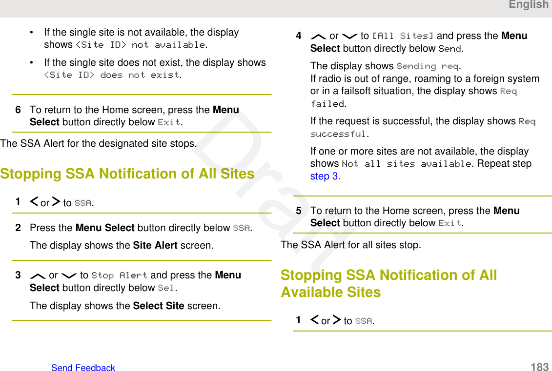 • If the single site is not available, the displayshows &lt;Site ID&gt; not available.• If the single site does not exist, the display shows&lt;Site ID&gt; does not exist.6To return to the Home screen, press the MenuSelect button directly below Exit.The SSA Alert for the designated site stops.Stopping SSA Notification of All Sites1 or   to SSA.2Press the Menu Select button directly below SSA.The display shows the Site Alert screen.3 or   to Stop Alert and press the MenuSelect button directly below Sel.The display shows the Select Site screen.4 or   to [All Sites] and press the MenuSelect button directly below Send.The display shows Sending req.If radio is out of range, roaming to a foreign systemor in a failsoft situation, the display shows Reqfailed.If the request is successful, the display shows Reqsuccessful.If one or more sites are not available, the displayshows Not all sites available. Repeat step step 3.5To return to the Home screen, press the MenuSelect button directly below Exit.The SSA Alert for all sites stop.Stopping SSA Notification of AllAvailable Sites1 or   to SSA.EnglishSend Feedback   183Draft