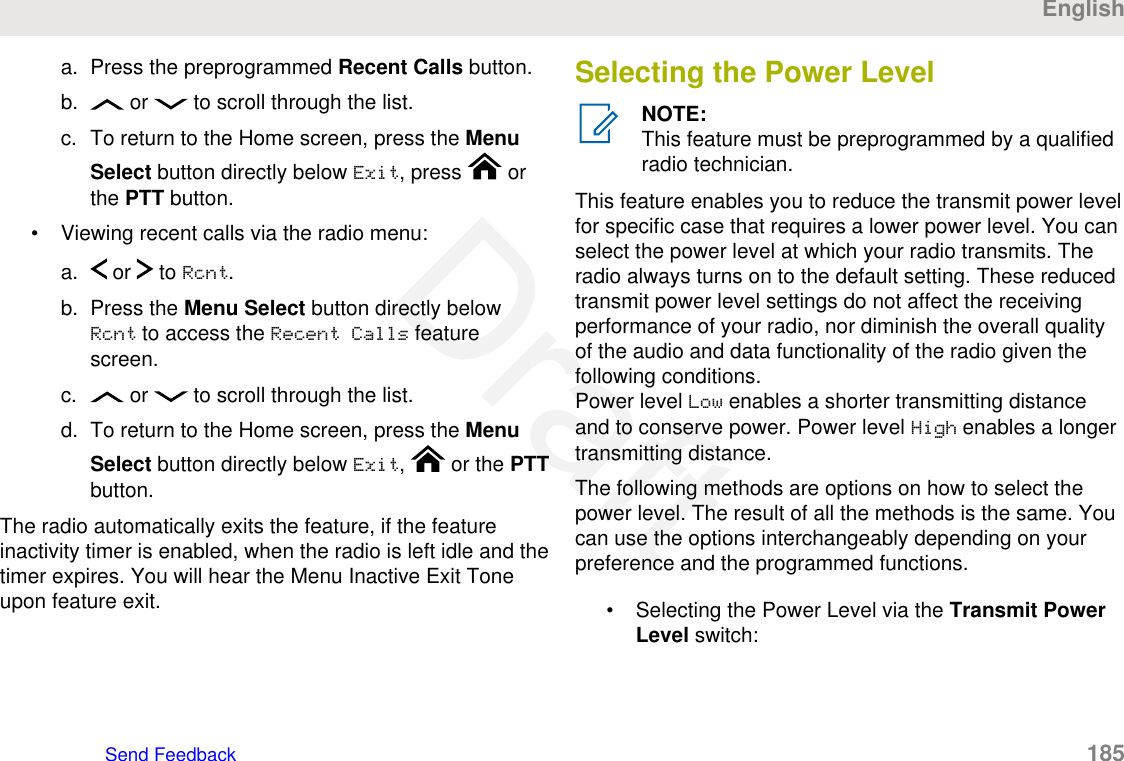 a. Press the preprogrammed Recent Calls button.b.  or   to scroll through the list.c. To return to the Home screen, press the MenuSelect button directly below Exit, press   orthe PTT button.• Viewing recent calls via the radio menu:a.  or   to Rcnt.b. Press the Menu Select button directly belowRcnt to access the Recent Calls featurescreen.c.  or   to scroll through the list.d. To return to the Home screen, press the MenuSelect button directly below Exit,   or the PTTbutton.The radio automatically exits the feature, if the featureinactivity timer is enabled, when the radio is left idle and thetimer expires. You will hear the Menu Inactive Exit Toneupon feature exit.Selecting the Power LevelNOTE:This feature must be preprogrammed by a qualifiedradio technician.This feature enables you to reduce the transmit power levelfor specific case that requires a lower power level. You canselect the power level at which your radio transmits. Theradio always turns on to the default setting. These reducedtransmit power level settings do not affect the receivingperformance of your radio, nor diminish the overall qualityof the audio and data functionality of the radio given thefollowing conditions.Power level Low enables a shorter transmitting distanceand to conserve power. Power level High enables a longertransmitting distance.The following methods are options on how to select thepower level. The result of all the methods is the same. Youcan use the options interchangeably depending on yourpreference and the programmed functions.• Selecting the Power Level via the Transmit PowerLevel switch:EnglishSend Feedback   185Draft