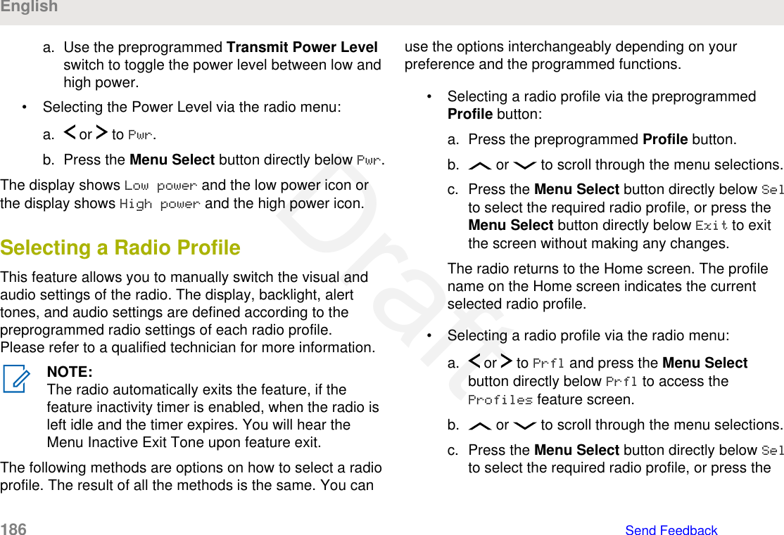 a. Use the preprogrammed Transmit Power Levelswitch to toggle the power level between low andhigh power.• Selecting the Power Level via the radio menu:a.  or   to Pwr.b. Press the Menu Select button directly below Pwr.The display shows Low power and the low power icon orthe display shows High power and the high power icon.Selecting a Radio ProfileThis feature allows you to manually switch the visual andaudio settings of the radio. The display, backlight, alerttones, and audio settings are defined according to thepreprogrammed radio settings of each radio profile.Please refer to a qualified technician for more information.NOTE:The radio automatically exits the feature, if thefeature inactivity timer is enabled, when the radio isleft idle and the timer expires. You will hear theMenu Inactive Exit Tone upon feature exit.The following methods are options on how to select a radioprofile. The result of all the methods is the same. You canuse the options interchangeably depending on yourpreference and the programmed functions.• Selecting a radio profile via the preprogrammedProfile button:a. Press the preprogrammed Profile button.b.  or   to scroll through the menu selections.c. Press the Menu Select button directly below Selto select the required radio profile, or press theMenu Select button directly below Exit to exitthe screen without making any changes.The radio returns to the Home screen. The profilename on the Home screen indicates the currentselected radio profile.• Selecting a radio profile via the radio menu:a.  or   to Prfl and press the Menu Selectbutton directly below Prfl to access theProfiles feature screen.b.  or   to scroll through the menu selections.c. Press the Menu Select button directly below Selto select the required radio profile, or press theEnglish186   Send FeedbackDraft
