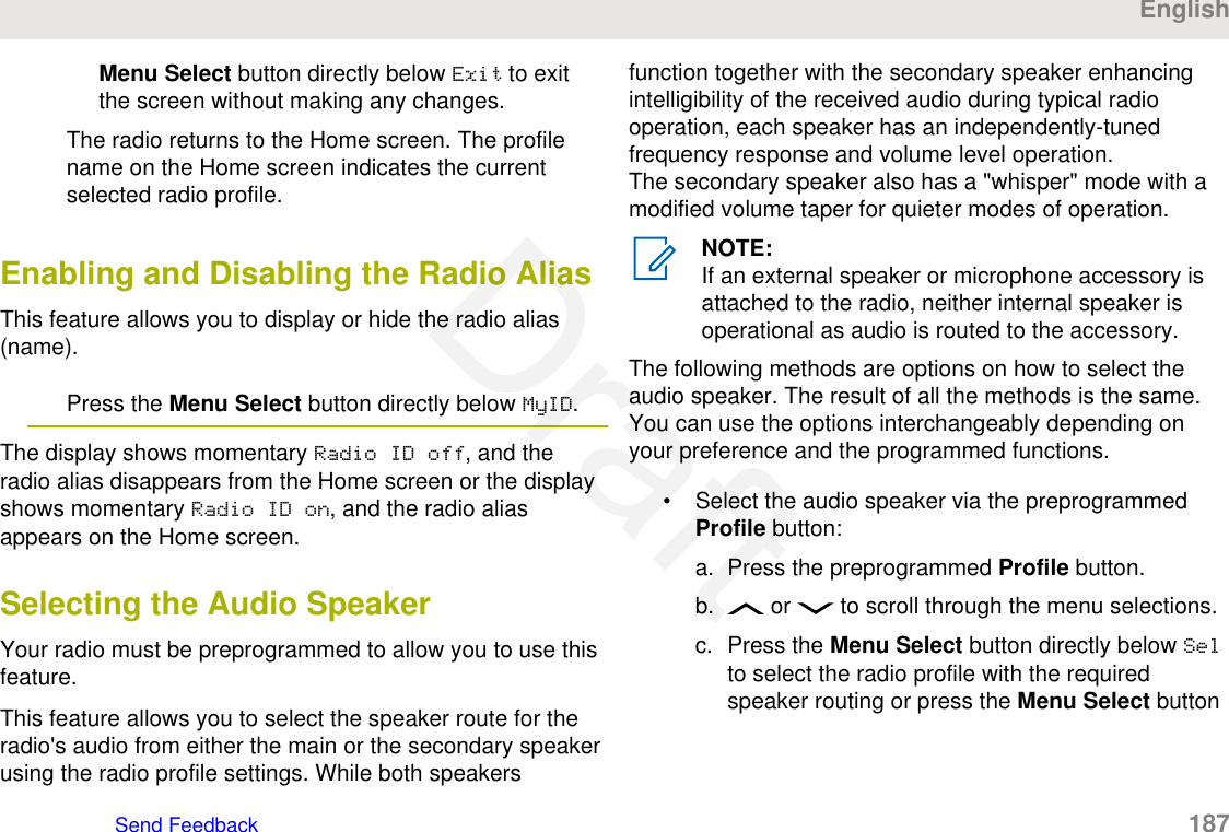 Menu Select button directly below Exit to exitthe screen without making any changes.The radio returns to the Home screen. The profilename on the Home screen indicates the currentselected radio profile.Enabling and Disabling the Radio AliasThis feature allows you to display or hide the radio alias(name).Press the Menu Select button directly below MyID.The display shows momentary Radio ID off, and theradio alias disappears from the Home screen or the displayshows momentary Radio ID on, and the radio aliasappears on the Home screen.Selecting the Audio SpeakerYour radio must be preprogrammed to allow you to use thisfeature.This feature allows you to select the speaker route for theradio&apos;s audio from either the main or the secondary speakerusing the radio profile settings. While both speakersfunction together with the secondary speaker enhancingintelligibility of the received audio during typical radiooperation, each speaker has an independently-tunedfrequency response and volume level operation.The secondary speaker also has a &quot;whisper&quot; mode with amodified volume taper for quieter modes of operation.NOTE:If an external speaker or microphone accessory isattached to the radio, neither internal speaker isoperational as audio is routed to the accessory.The following methods are options on how to select theaudio speaker. The result of all the methods is the same.You can use the options interchangeably depending onyour preference and the programmed functions.• Select the audio speaker via the preprogrammedProfile button:a. Press the preprogrammed Profile button.b.  or   to scroll through the menu selections.c. Press the Menu Select button directly below Selto select the radio profile with the requiredspeaker routing or press the Menu Select buttonEnglishSend Feedback   187Draft