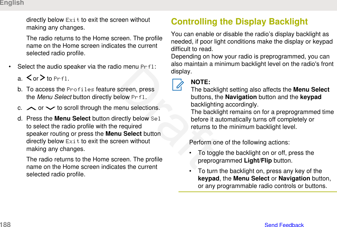 directly below Exit to exit the screen withoutmaking any changes.The radio returns to the Home screen. The profilename on the Home screen indicates the currentselected radio profile.• Select the audio speaker via the radio menu Prfl:a.  or   to Prfl.b. To access the Profiles feature screen, pressthe Menu Select button directly below Prfl.c.  or   to scroll through the menu selections.d. Press the Menu Select button directly below Selto select the radio profile with the requiredspeaker routing or press the Menu Select buttondirectly below Exit to exit the screen withoutmaking any changes.The radio returns to the Home screen. The profilename on the Home screen indicates the currentselected radio profile.Controlling the Display BacklightYou can enable or disable the radio’s display backlight asneeded, if poor light conditions make the display or keypaddifficult to read.Depending on how your radio is preprogrammed, you canalso maintain a minimum backlight level on the radio&apos;s frontdisplay.NOTE:The backlight setting also affects the Menu Selectbuttons, the Navigation button and the keypadbacklighting accordingly.The backlight remains on for a preprogrammed timebefore it automatically turns off completely orreturns to the minimum backlight level.Perform one of the following actions:• To toggle the backlight on or off, press thepreprogrammed Light/Flip button.• To turn the backlight on, press any key of thekeypad, the Menu Select or Navigation button,or any programmable radio controls or buttons.English188   Send FeedbackDraft