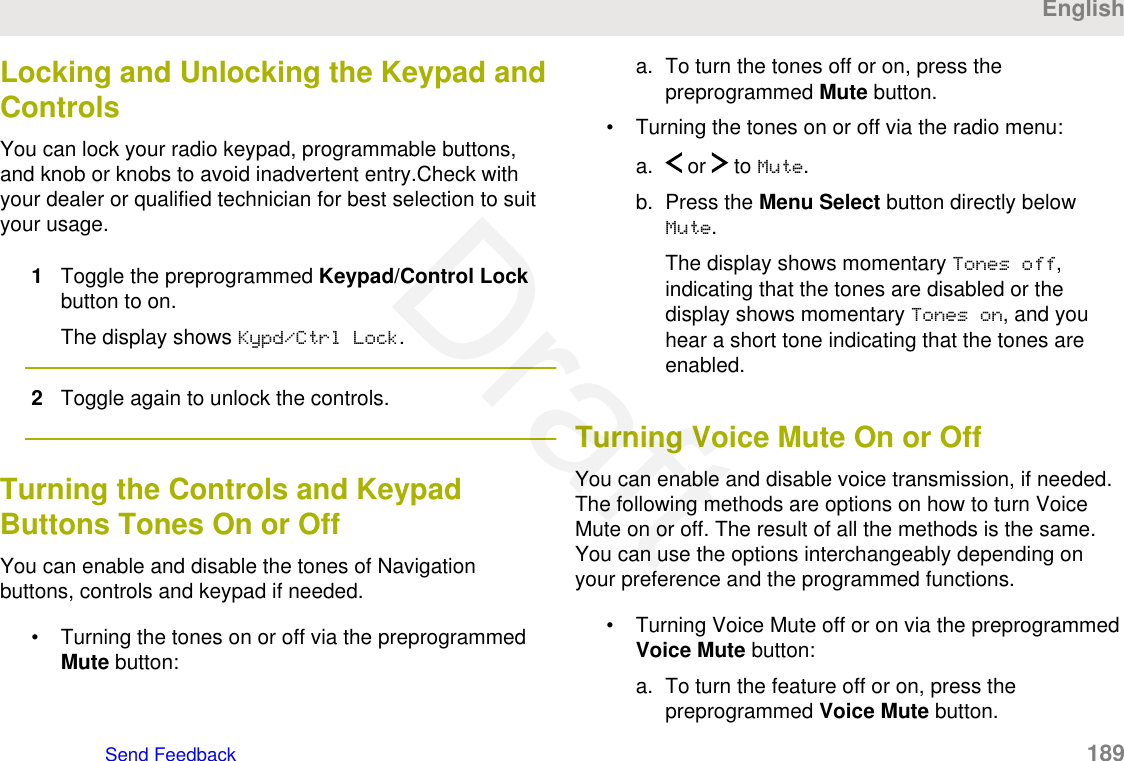 Locking and Unlocking the Keypad andControlsYou can lock your radio keypad, programmable buttons,and knob or knobs to avoid inadvertent entry.Check withyour dealer or qualified technician for best selection to suityour usage.1Toggle the preprogrammed Keypad/Control Lockbutton to on.The display shows Kypd/Ctrl Lock.2Toggle again to unlock the controls.Turning the Controls and KeypadButtons Tones On or OffYou can enable and disable the tones of Navigationbuttons, controls and keypad if needed.• Turning the tones on or off via the preprogrammedMute button:a. To turn the tones off or on, press thepreprogrammed Mute button.• Turning the tones on or off via the radio menu:a.  or   to Mute.b. Press the Menu Select button directly belowMute.The display shows momentary Tones off,indicating that the tones are disabled or thedisplay shows momentary Tones on, and youhear a short tone indicating that the tones areenabled.Turning Voice Mute On or OffYou can enable and disable voice transmission, if needed.The following methods are options on how to turn VoiceMute on or off. The result of all the methods is the same.You can use the options interchangeably depending onyour preference and the programmed functions.• Turning Voice Mute off or on via the preprogrammedVoice Mute button:a. To turn the feature off or on, press thepreprogrammed Voice Mute button.EnglishSend Feedback   189Draft