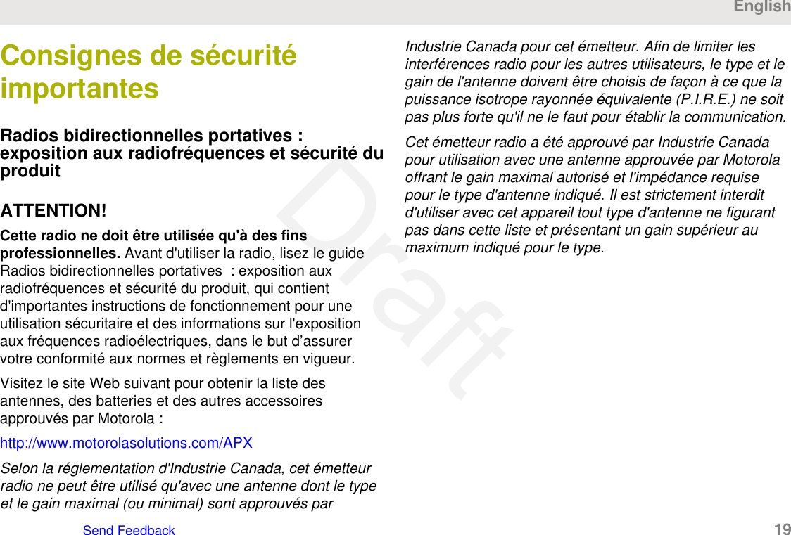 Consignes de sécuritéimportantesRadios bidirectionnelles portatives :exposition aux radiofréquences et sécurité duproduitATTENTION!Cette radio ne doit être utilisée qu&apos;à des finsprofessionnelles. Avant d&apos;utiliser la radio, lisez le guideRadios bidirectionnelles portatives  : exposition auxradiofréquences et sécurité du produit, qui contientd&apos;importantes instructions de fonctionnement pour uneutilisation sécuritaire et des informations sur l&apos;expositionaux fréquences radioélectriques, dans le but d’assurervotre conformité aux normes et règlements en vigueur.Visitez le site Web suivant pour obtenir la liste desantennes, des batteries et des autres accessoiresapprouvés par Motorola :http://www.motorolasolutions.com/APXSelon la réglementation d&apos;Industrie Canada, cet émetteurradio ne peut être utilisé qu&apos;avec une antenne dont le typeet le gain maximal (ou minimal) sont approuvés parIndustrie Canada pour cet émetteur. Afin de limiter lesinterférences radio pour les autres utilisateurs, le type et legain de l&apos;antenne doivent être choisis de façon à ce que lapuissance isotrope rayonnée équivalente (P.I.R.E.) ne soitpas plus forte qu&apos;il ne le faut pour établir la communication.Cet émetteur radio a été approuvé par Industrie Canadapour utilisation avec une antenne approuvée par Motorolaoffrant le gain maximal autorisé et l&apos;impédance requisepour le type d&apos;antenne indiqué. Il est strictement interditd&apos;utiliser avec cet appareil tout type d&apos;antenne ne figurantpas dans cette liste et présentant un gain supérieur aumaximum indiqué pour le type.EnglishSend Feedback   19Draft