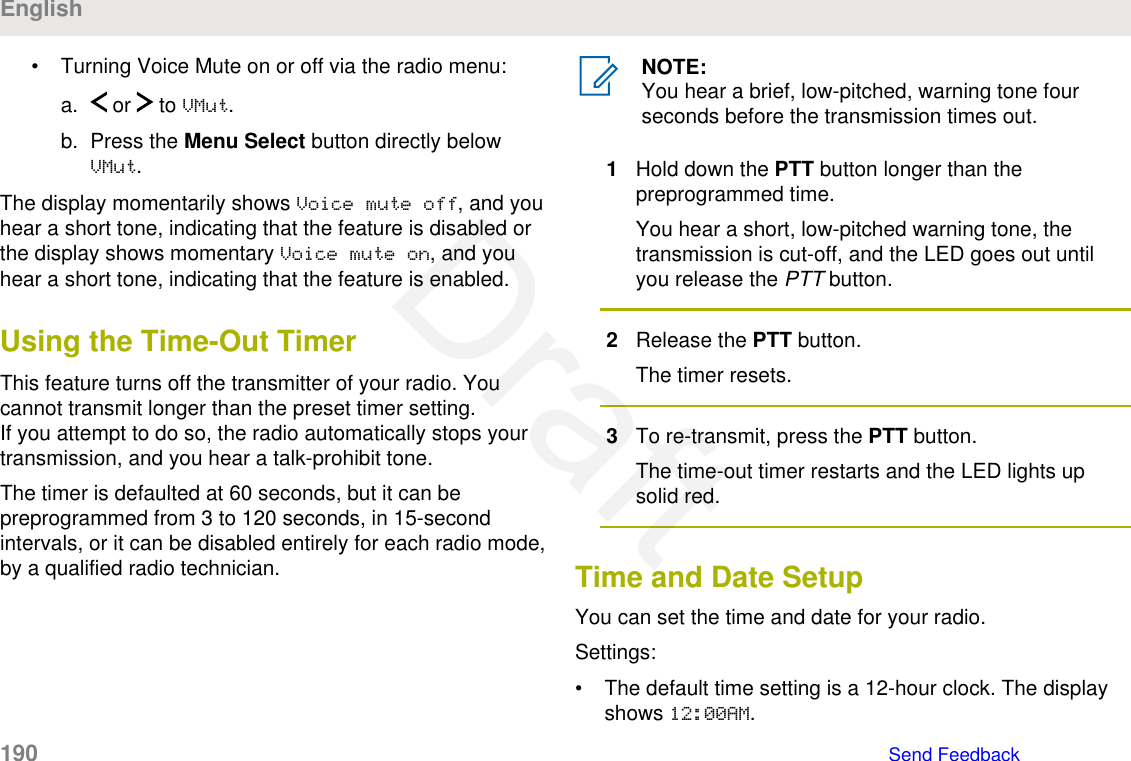 • Turning Voice Mute on or off via the radio menu:a.  or   to VMut.b. Press the Menu Select button directly belowVMut.The display momentarily shows Voice mute off, and youhear a short tone, indicating that the feature is disabled orthe display shows momentary Voice mute on, and youhear a short tone, indicating that the feature is enabled.Using the Time-Out TimerThis feature turns off the transmitter of your radio. Youcannot transmit longer than the preset timer setting.If you attempt to do so, the radio automatically stops yourtransmission, and you hear a talk-prohibit tone.The timer is defaulted at 60 seconds, but it can bepreprogrammed from 3 to 120 seconds, in 15-secondintervals, or it can be disabled entirely for each radio mode,by a qualified radio technician.NOTE:You hear a brief, low-pitched, warning tone fourseconds before the transmission times out.1Hold down the PTT button longer than thepreprogrammed time.You hear a short, low-pitched warning tone, thetransmission is cut-off, and the LED goes out untilyou release the PTT button.2Release the PTT button.The timer resets.3To re-transmit, press the PTT button.The time-out timer restarts and the LED lights upsolid red.Time and Date SetupYou can set the time and date for your radio.Settings:• The default time setting is a 12-hour clock. The displayshows 12:00AM.English190   Send FeedbackDraft