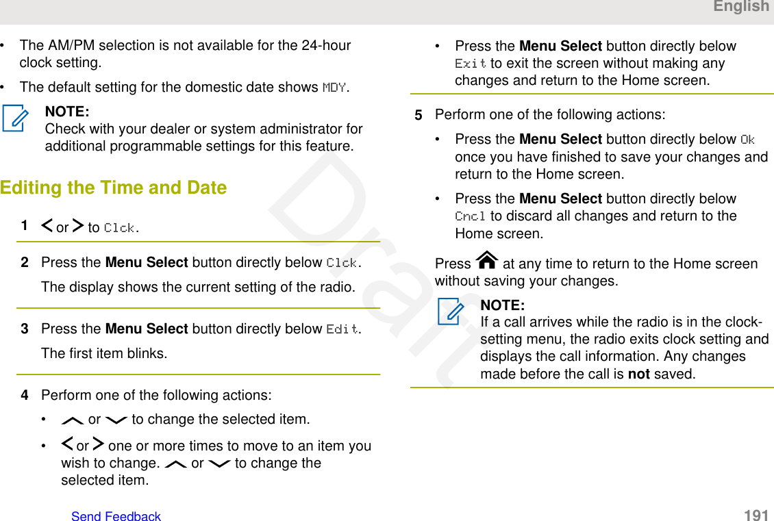 • The AM/PM selection is not available for the 24-hourclock setting.• The default setting for the domestic date shows MDY.NOTE:Check with your dealer or system administrator foradditional programmable settings for this feature.Editing the Time and Date1 or   to Clck.2Press the Menu Select button directly below Clck.The display shows the current setting of the radio.3Press the Menu Select button directly below Edit.The first item blinks.4Perform one of the following actions:•  or   to change the selected item.•  or   one or more times to move to an item youwish to change.   or   to change theselected item.• Press the Menu Select button directly belowExit to exit the screen without making anychanges and return to the Home screen.5Perform one of the following actions:• Press the Menu Select button directly below Okonce you have finished to save your changes andreturn to the Home screen.• Press the Menu Select button directly belowCncl to discard all changes and return to theHome screen.Press   at any time to return to the Home screenwithout saving your changes.NOTE:If a call arrives while the radio is in the clock-setting menu, the radio exits clock setting anddisplays the call information. Any changesmade before the call is not saved.EnglishSend Feedback   191Draft