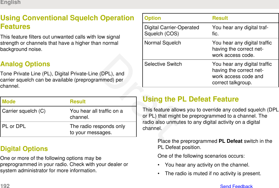 Using Conventional Squelch OperationFeaturesThis feature filters out unwanted calls with low signalstrength or channels that have a higher than normalbackground noise.Analog OptionsTone Private Line (PL), Digital Private-Line (DPL), andcarrier squelch can be available (preprogrammed) perchannel.Mode ResultCarrier squelch (C) You hear all traffic on achannel.PL or DPL The radio responds onlyto your messages.Digital OptionsOne or more of the following options may bepreprogrammed in your radio. Check with your dealer orsystem administrator for more information.Option ResultDigital Carrier-OperatedSquelch (COS) You hear any digital traf-fic.Normal Squelch You hear any digital traffichaving the correct net-work access code.Selective Switch You hear any digital traffichaving the correct net-work access code andcorrect talkgroup.Using the PL Defeat FeatureThis feature allows you to override any coded squelch (DPLor PL) that might be preprogrammed to a channel. Theradio also unmutes to any digital activity on a digitalchannel.Place the preprogrammed PL Defeat switch in thePL Defeat position.One of the following scenarios occurs:• You hear any activity on the channel.• The radio is muted if no activity is present.English192   Send FeedbackDraft