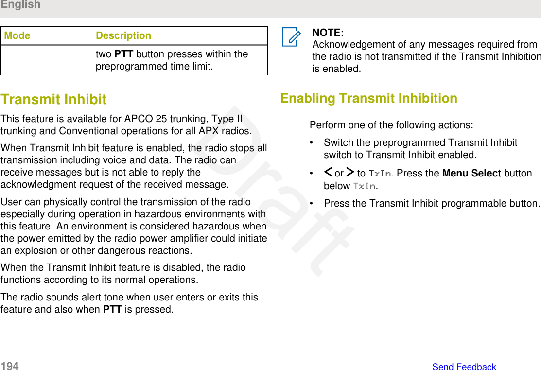 Mode Descriptiontwo PTT button presses within thepreprogrammed time limit.Transmit InhibitThis feature is available for APCO 25 trunking, Type IItrunking and Conventional operations for all APX radios.When Transmit Inhibit feature is enabled, the radio stops alltransmission including voice and data. The radio canreceive messages but is not able to reply theacknowledgment request of the received message.User can physically control the transmission of the radioespecially during operation in hazardous environments withthis feature. An environment is considered hazardous whenthe power emitted by the radio power amplifier could initiatean explosion or other dangerous reactions.When the Transmit Inhibit feature is disabled, the radiofunctions according to its normal operations.The radio sounds alert tone when user enters or exits thisfeature and also when PTT is pressed.NOTE:Acknowledgement of any messages required fromthe radio is not transmitted if the Transmit Inhibitionis enabled.Enabling Transmit InhibitionPerform one of the following actions:• Switch the preprogrammed Transmit Inhibitswitch to Transmit Inhibit enabled.•  or   to TxIn. Press the Menu Select buttonbelow TxIn.• Press the Transmit Inhibit programmable button.English194   Send FeedbackDraft