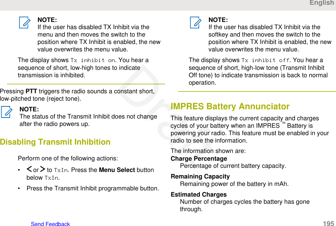 NOTE:If the user has disabled TX Inhibit via themenu and then moves the switch to theposition where TX Inhibit is enabled, the newvalue overwrites the menu value.The display shows Tx inhibit on. You hear asequence of short, low-high tones to indicatetransmission is inhibited.Pressing PTT triggers the radio sounds a constant short,low-pitched tone (reject tone).NOTE:The status of the Transmit Inhibit does not changeafter the radio powers up.Disabling Transmit InhibitionPerform one of the following actions:•  or   to TxIn. Press the Menu Select buttonbelow TxIn.• Press the Transmit Inhibit programmable button.NOTE:If the user has disabled TX Inhibit via thesoftkey and then moves the switch to theposition where TX Inhibit is enabled, the newvalue overwrites the menu value.The display shows Tx inhibit off. You hear asequence of short, high-low tone (Transmit InhibitOff tone) to indicate transmission is back to normaloperation.IMPRES Battery AnnunciatorThis feature displays the current capacity and chargescycles of your battery when an IMPRES ™ Battery ispowering your radio. This feature must be enabled in yourradio to see the information.The information shown are:Charge PercentagePercentage of current battery capacity.Remaining CapacityRemaining power of the battery in mAh.Estimated ChargesNumber of charges cycles the battery has gonethrough.EnglishSend Feedback   195Draft