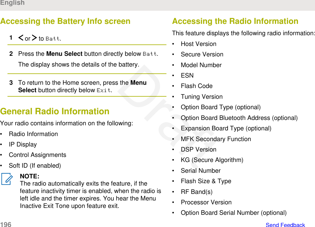 Accessing the Battery Info screen1 or   to Batt.2Press the Menu Select button directly below Batt.The display shows the details of the battery.3To return to the Home screen, press the MenuSelect button directly below Exit.General Radio InformationYour radio contains information on the following:• Radio Information• IP Display• Control Assignments• Soft ID (If enabled)NOTE:The radio automatically exits the feature, if thefeature inactivity timer is enabled, when the radio isleft idle and the timer expires. You hear the MenuInactive Exit Tone upon feature exit.Accessing the Radio InformationThis feature displays the following radio information:• Host Version• Secure Version• Model Number• ESN• Flash Code• Tuning Version• Option Board Type (optional)• Option Board Bluetooth Address (optional)• Expansion Board Type (optional)• MFK Secondary Function• DSP Version• KG (Secure Algorithm)• Serial Number• Flash Size &amp; Type• RF Band(s)• Processor Version• Option Board Serial Number (optional)English196   Send FeedbackDraft