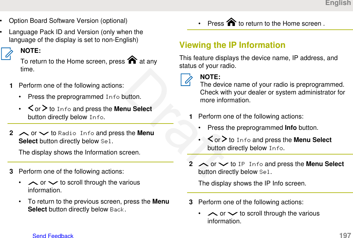 • Option Board Software Version (optional)• Language Pack ID and Version (only when thelanguage of the display is set to non-English)NOTE:To return to the Home screen, press   at anytime.1Perform one of the following actions:• Press the preprogrammed Info button.•  or   to Info and press the Menu Selectbutton directly below Info.2 or   to Radio Info and press the MenuSelect button directly below Sel.The display shows the Information screen.3Perform one of the following actions:•  or   to scroll through the variousinformation.• To return to the previous screen, press the MenuSelect button directly below Back.• Press   to return to the Home screen .Viewing the IP InformationThis feature displays the device name, IP address, andstatus of your radio.NOTE:The device name of your radio is preprogrammed.Check with your dealer or system administrator formore information.1Perform one of the following actions:• Press the preprogrammed Info button.•  or   to Info and press the Menu Selectbutton directly below Info.2 or   to IP Info and press the Menu Selectbutton directly below Sel.The display shows the IP Info screen.3Perform one of the following actions:•  or   to scroll through the variousinformation.EnglishSend Feedback   197Draft