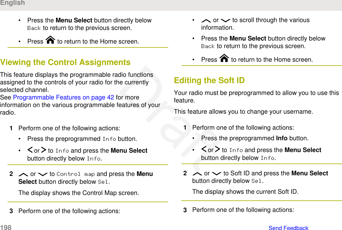 • Press the Menu Select button directly belowBack to return to the previous screen.• Press   to return to the Home screen.Viewing the Control AssignmentsThis feature displays the programmable radio functionsassigned to the controls of your radio for the currentlyselected channel.See Programmable Features on page 42 for moreinformation on the various programmable features of yourradio.1Perform one of the following actions:• Press the preprogrammed Info button.•  or   to Info and press the Menu Selectbutton directly below Info.2 or   to Control map and press the MenuSelect button directly below Sel.The display shows the Control Map screen.3Perform one of the following actions:•  or   to scroll through the variousinformation.• Press the Menu Select button directly belowBack to return to the previous screen.• Press   to return to the Home screen.Editing the Soft IDYour radio must be preprogrammed to allow you to use thisfeature.This feature allows you to change your username.1Perform one of the following actions:• Press the preprogrammed Info button.•  or   to Info and press the Menu Selectbutton directly below Info.2 or   to Soft ID and press the Menu Selectbutton directly below Sel.The display shows the current Soft ID.3Perform one of the following actions:English198   Send FeedbackDraft