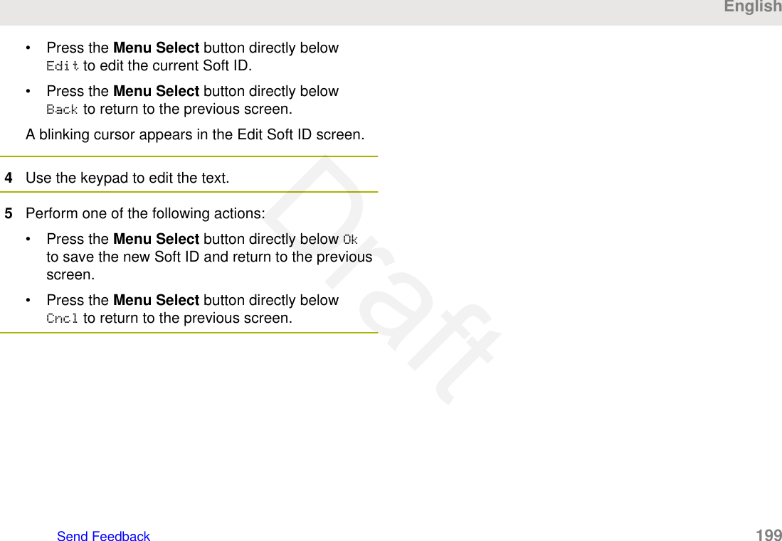 • Press the Menu Select button directly belowEdit to edit the current Soft ID.• Press the Menu Select button directly belowBack to return to the previous screen.A blinking cursor appears in the Edit Soft ID screen.4Use the keypad to edit the text.5Perform one of the following actions:• Press the Menu Select button directly below Okto save the new Soft ID and return to the previousscreen.• Press the Menu Select button directly belowCncl to return to the previous screen.EnglishSend Feedback   199Draft