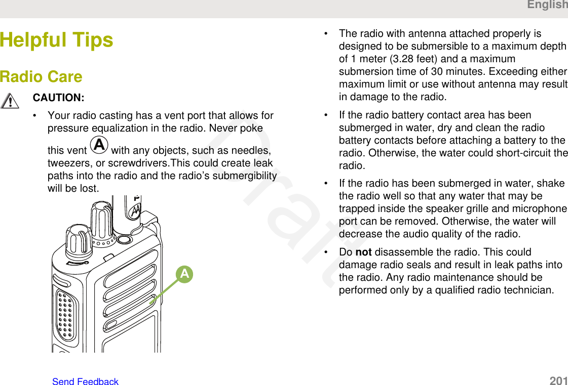 Helpful TipsRadio CareCAUTION:• Your radio casting has a vent port that allows forpressure equalization in the radio. Never pokethis vent   with any objects, such as needles,tweezers, or screwdrivers.This could create leakpaths into the radio and the radio’s submergibilitywill be lost.A• The radio with antenna attached properly isdesigned to be submersible to a maximum depthof 1 meter (3.28 feet) and a maximumsubmersion time of 30 minutes. Exceeding eithermaximum limit or use without antenna may resultin damage to the radio.• If the radio battery contact area has beensubmerged in water, dry and clean the radiobattery contacts before attaching a battery to theradio. Otherwise, the water could short-circuit theradio.• If the radio has been submerged in water, shakethe radio well so that any water that may betrapped inside the speaker grille and microphoneport can be removed. Otherwise, the water willdecrease the audio quality of the radio.• Do not disassemble the radio. This coulddamage radio seals and result in leak paths intothe radio. Any radio maintenance should beperformed only by a qualified radio technician.EnglishSend Feedback   201Draft