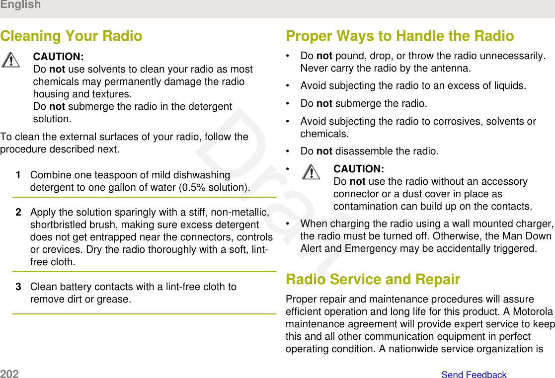 Cleaning Your RadioCAUTION:Do not use solvents to clean your radio as mostchemicals may permanently damage the radiohousing and textures.Do not submerge the radio in the detergentsolution.To clean the external surfaces of your radio, follow theprocedure described next.1Combine one teaspoon of mild dishwashingdetergent to one gallon of water (0.5% solution).2Apply the solution sparingly with a stiff, non-metallic,shortbristled brush, making sure excess detergentdoes not get entrapped near the connectors, controlsor crevices. Dry the radio thoroughly with a soft, lint-free cloth.3Clean battery contacts with a lint-free cloth toremove dirt or grease.Proper Ways to Handle the Radio• Do not pound, drop, or throw the radio unnecessarily.Never carry the radio by the antenna.• Avoid subjecting the radio to an excess of liquids.• Do not submerge the radio.• Avoid subjecting the radio to corrosives, solvents orchemicals.• Do not disassemble the radio.•CAUTION:Do not use the radio without an accessoryconnector or a dust cover in place ascontamination can build up on the contacts.• When charging the radio using a wall mounted charger,the radio must be turned off. Otherwise, the Man DownAlert and Emergency may be accidentally triggered.Radio Service and RepairProper repair and maintenance procedures will assureefficient operation and long life for this product. A Motorolamaintenance agreement will provide expert service to keepthis and all other communication equipment in perfectoperating condition. A nationwide service organization isEnglish202   Send FeedbackDraft
