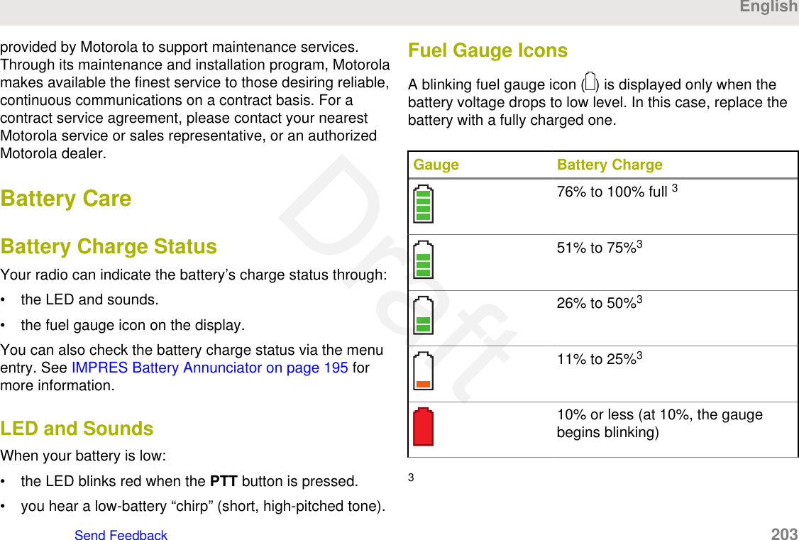 provided by Motorola to support maintenance services.Through its maintenance and installation program, Motorolamakes available the finest service to those desiring reliable,continuous communications on a contract basis. For acontract service agreement, please contact your nearestMotorola service or sales representative, or an authorizedMotorola dealer.Battery CareBattery Charge StatusYour radio can indicate the battery’s charge status through:• the LED and sounds.• the fuel gauge icon on the display.You can also check the battery charge status via the menuentry. See IMPRES Battery Annunciator on page 195 formore information.LED and SoundsWhen your battery is low:• the LED blinks red when the PTT button is pressed.• you hear a low-battery “chirp” (short, high-pitched tone).Fuel Gauge IconsA blinking fuel gauge icon ( ) is displayed only when thebattery voltage drops to low level. In this case, replace thebattery with a fully charged one.Gauge Battery Charge76% to 100% full 351% to 75%326% to 50%311% to 25%310% or less (at 10%, the gaugebegins blinking)3EnglishSend Feedback   203Draft