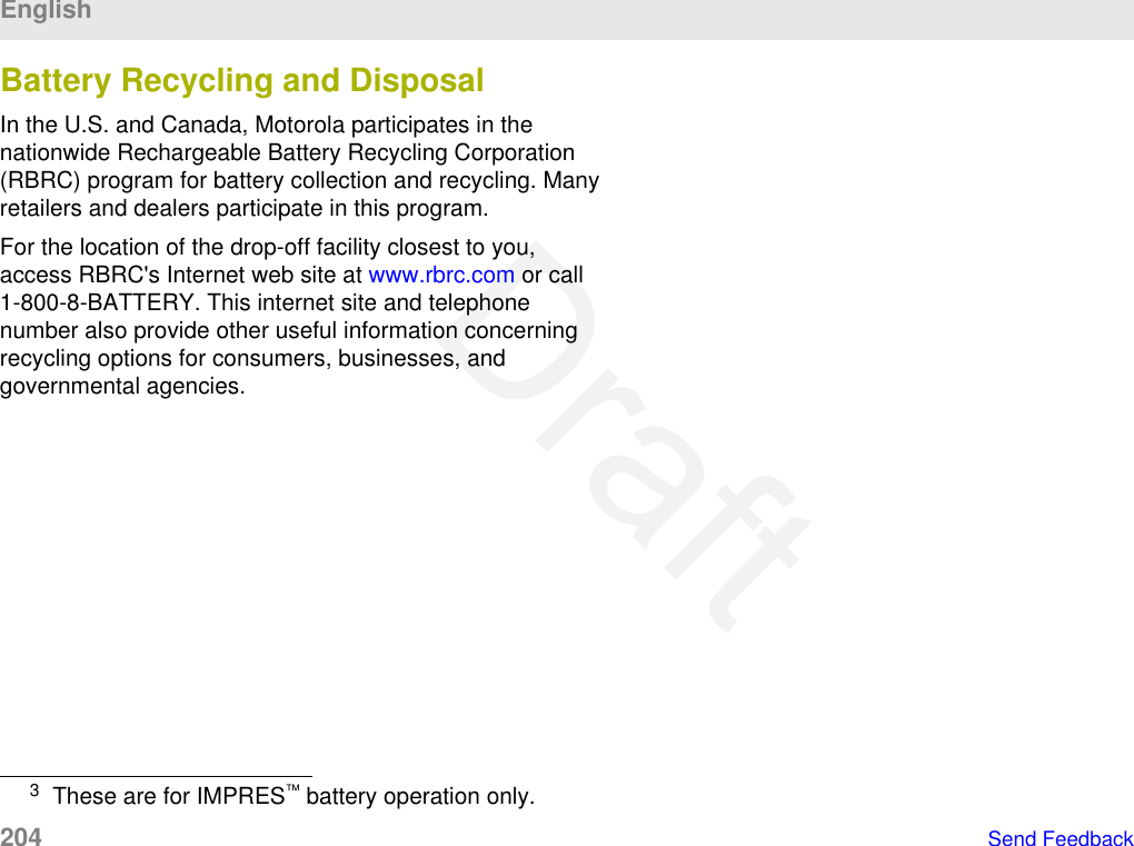 Battery Recycling and DisposalIn the U.S. and Canada, Motorola participates in thenationwide Rechargeable Battery Recycling Corporation(RBRC) program for battery collection and recycling. Manyretailers and dealers participate in this program.For the location of the drop-off facility closest to you,access RBRC&apos;s Internet web site at www.rbrc.com or call1-800-8-BATTERY. This internet site and telephonenumber also provide other useful information concerningrecycling options for consumers, businesses, andgovernmental agencies.3These are for IMPRES™ battery operation only.English204   Send FeedbackDraft