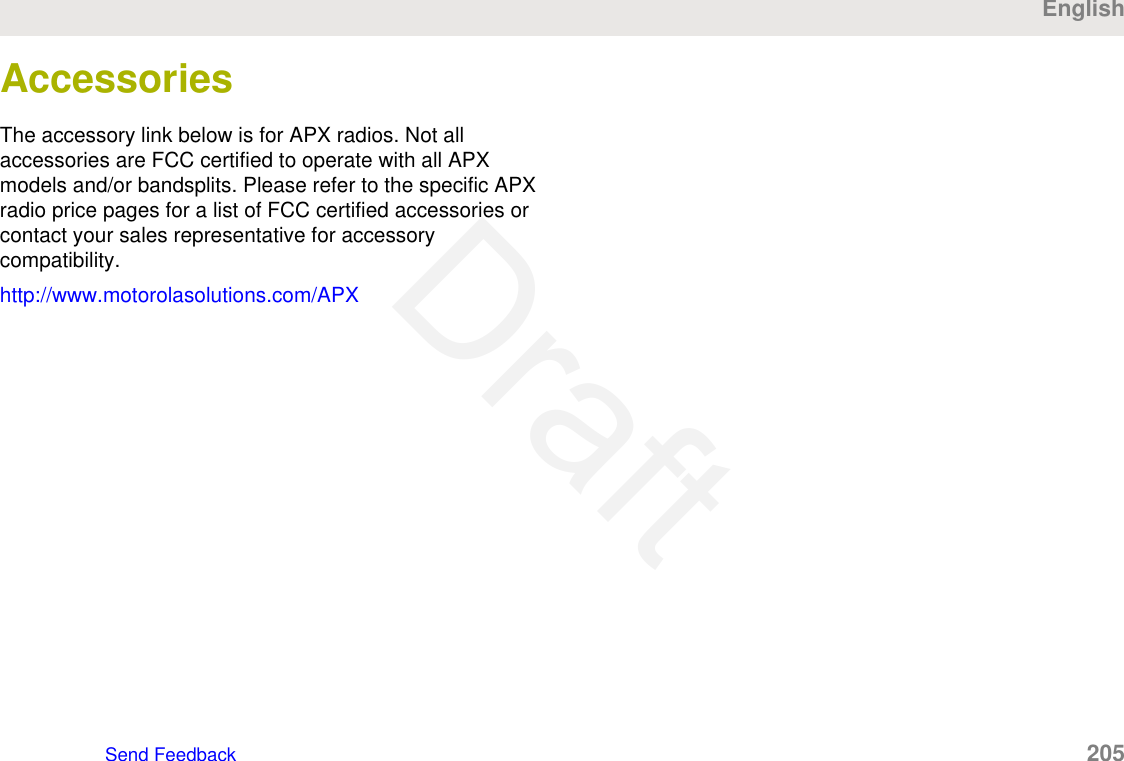 AccessoriesThe accessory link below is for APX radios. Not allaccessories are FCC certified to operate with all APXmodels and/or bandsplits. Please refer to the specific APXradio price pages for a list of FCC certified accessories orcontact your sales representative for accessorycompatibility.http://www.motorolasolutions.com/APXEnglishSend Feedback   205Draft