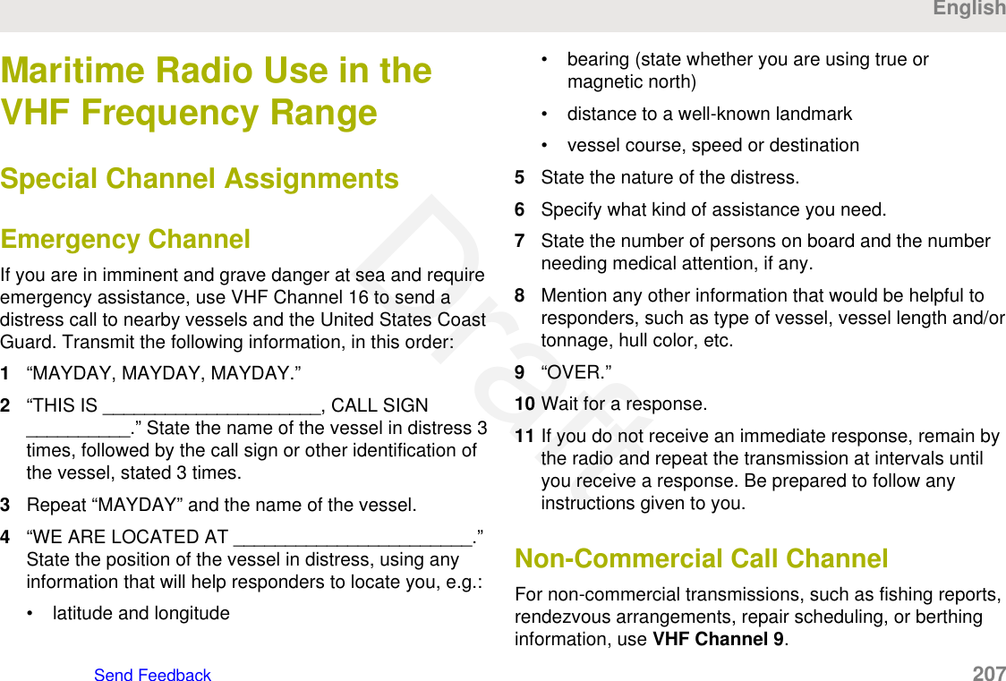 Maritime Radio Use in theVHF Frequency RangeSpecial Channel AssignmentsEmergency ChannelIf you are in imminent and grave danger at sea and requireemergency assistance, use VHF Channel 16 to send adistress call to nearby vessels and the United States CoastGuard. Transmit the following information, in this order:1“MAYDAY, MAYDAY, MAYDAY.”2“THIS IS _____________________, CALL SIGN__________.” State the name of the vessel in distress 3times, followed by the call sign or other identification ofthe vessel, stated 3 times.3Repeat “MAYDAY” and the name of the vessel.4“WE ARE LOCATED AT _______________________.”State the position of the vessel in distress, using anyinformation that will help responders to locate you, e.g.:• latitude and longitude• bearing (state whether you are using true ormagnetic north)• distance to a well-known landmark• vessel course, speed or destination5State the nature of the distress.6Specify what kind of assistance you need.7State the number of persons on board and the numberneeding medical attention, if any.8Mention any other information that would be helpful toresponders, such as type of vessel, vessel length and/ortonnage, hull color, etc.9“OVER.”10 Wait for a response.11 If you do not receive an immediate response, remain bythe radio and repeat the transmission at intervals untilyou receive a response. Be prepared to follow anyinstructions given to you.Non-Commercial Call ChannelFor non-commercial transmissions, such as fishing reports,rendezvous arrangements, repair scheduling, or berthinginformation, use VHF Channel 9.EnglishSend Feedback   207Draft