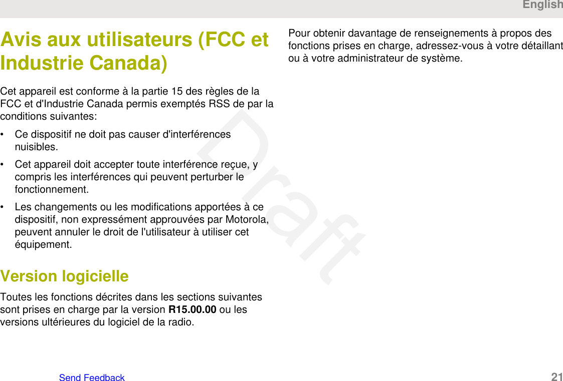 Avis aux utilisateurs (FCC etIndustrie Canada)Cet appareil est conforme à la partie 15 des règles de laFCC et d&apos;Industrie Canada permis exemptés RSS de par laconditions suivantes:• Ce dispositif ne doit pas causer d&apos;interférencesnuisibles.• Cet appareil doit accepter toute interférence reçue, ycompris les interférences qui peuvent perturber lefonctionnement.• Les changements ou les modifications apportées à cedispositif, non expressément approuvées par Motorola,peuvent annuler le droit de l&apos;utilisateur à utiliser cetéquipement.Version logicielleToutes les fonctions décrites dans les sections suivantessont prises en charge par la version R15.00.00 ou lesversions ultérieures du logiciel de la radio.Pour obtenir davantage de renseignements à propos desfonctions prises en charge, adressez-vous à votre détaillantou à votre administrateur de système.EnglishSend Feedback   21Draft