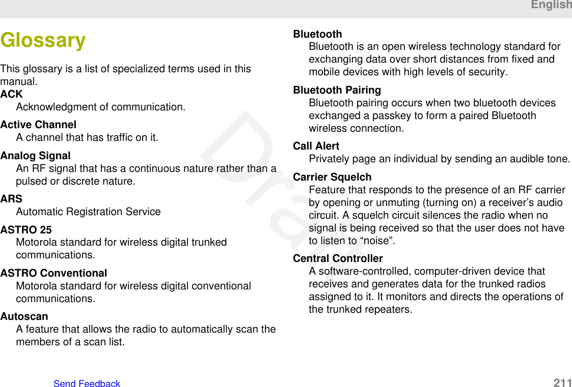 GlossaryThis glossary is a list of specialized terms used in thismanual.ACKAcknowledgment of communication.Active ChannelA channel that has traffic on it.Analog SignalAn RF signal that has a continuous nature rather than apulsed or discrete nature.ARSAutomatic Registration ServiceASTRO 25Motorola standard for wireless digital trunkedcommunications.ASTRO ConventionalMotorola standard for wireless digital conventionalcommunications.AutoscanA feature that allows the radio to automatically scan themembers of a scan list.BluetoothBluetooth is an open wireless technology standard forexchanging data over short distances from fixed andmobile devices with high levels of security.Bluetooth PairingBluetooth pairing occurs when two bluetooth devicesexchanged a passkey to form a paired Bluetoothwireless connection.Call AlertPrivately page an individual by sending an audible tone.Carrier SquelchFeature that responds to the presence of an RF carrierby opening or unmuting (turning on) a receiver’s audiocircuit. A squelch circuit silences the radio when nosignal is being received so that the user does not haveto listen to “noise”.Central ControllerA software-controlled, computer-driven device thatreceives and generates data for the trunked radiosassigned to it. It monitors and directs the operations ofthe trunked repeaters.EnglishSend Feedback   211Draft