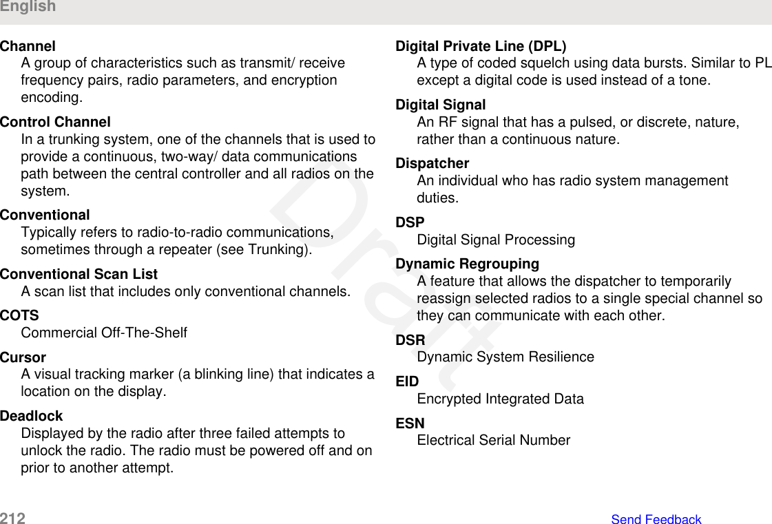 ChannelA group of characteristics such as transmit/ receivefrequency pairs, radio parameters, and encryptionencoding.Control ChannelIn a trunking system, one of the channels that is used toprovide a continuous, two-way/ data communicationspath between the central controller and all radios on thesystem.ConventionalTypically refers to radio-to-radio communications,sometimes through a repeater (see Trunking).Conventional Scan ListA scan list that includes only conventional channels.COTSCommercial Off-The-ShelfCursorA visual tracking marker (a blinking line) that indicates alocation on the display.DeadlockDisplayed by the radio after three failed attempts tounlock the radio. The radio must be powered off and onprior to another attempt.Digital Private Line (DPL)A type of coded squelch using data bursts. Similar to PLexcept a digital code is used instead of a tone.Digital SignalAn RF signal that has a pulsed, or discrete, nature,rather than a continuous nature.DispatcherAn individual who has radio system managementduties.DSPDigital Signal ProcessingDynamic RegroupingA feature that allows the dispatcher to temporarilyreassign selected radios to a single special channel sothey can communicate with each other.DSRDynamic System ResilienceEIDEncrypted Integrated DataESNElectrical Serial NumberEnglish212   Send FeedbackDraft