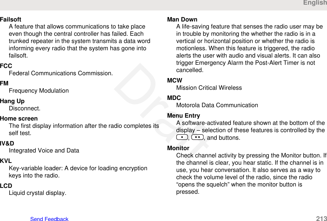 FailsoftA feature that allows communications to take placeeven though the central controller has failed. Eachtrunked repeater in the system transmits a data wordinforming every radio that the system has gone intofailsoft.FCCFederal Communications Commission.FMFrequency ModulationHang UpDisconnect.Home screenThe first display information after the radio completes itsself test.IV&amp;DIntegrated Voice and DataKVLKey-variable loader: A device for loading encryptionkeys into the radio.LCDLiquid crystal display.Man DownA life-saving feature that senses the radio user may bein trouble by monitoring the whether the radio is in avertical or horizontal position or whether the radio ismotionless. When this feature is triggered, the radioalerts the user with audio and visual alerts. It can alsotrigger Emergency Alarm the Post-Alert Timer is notcancelled.MCWMission Critical WirelessMDCMotorola Data CommunicationMenu EntryA software-activated feature shown at the bottom of thedisplay – selection of these features is controlled by the,  , and buttons.MonitorCheck channel activity by pressing the Monitor button. Ifthe channel is clear, you hear static. If the channel is inuse, you hear conversation. It also serves as a way tocheck the volume level of the radio, since the radio“opens the squelch” when the monitor button ispressed.EnglishSend Feedback   213Draft