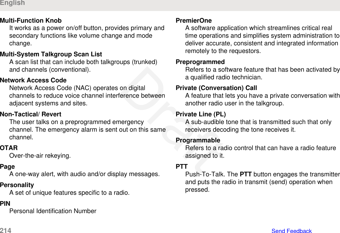 Multi-Function KnobIt works as a power on/off button, provides primary andsecondary functions like volume change and modechange.Multi-System Talkgroup Scan ListA scan list that can include both talkgroups (trunked)and channels (conventional).Network Access CodeNetwork Access Code (NAC) operates on digitalchannels to reduce voice channel interference betweenadjacent systems and sites.Non-Tactical/ RevertThe user talks on a preprogrammed emergencychannel. The emergency alarm is sent out on this samechannel.OTAROver-the-air rekeying.PageA one-way alert, with audio and/or display messages.PersonalityA set of unique features specific to a radio.PINPersonal Identification NumberPremierOneA software application which streamlines critical realtime operations and simplifies system administration todeliver accurate, consistent and integrated informationremotely to the requestors.PreprogrammedRefers to a software feature that has been activated bya qualified radio technician.Private (Conversation) CallA feature that lets you have a private conversation withanother radio user in the talkgroup.Private Line (PL)A sub-audible tone that is transmitted such that onlyreceivers decoding the tone receives it.ProgrammableRefers to a radio control that can have a radio featureassigned to it.PTTPush-To-Talk. The PTT button engages the transmitterand puts the radio in transmit (send) operation whenpressed.English214   Send FeedbackDraft