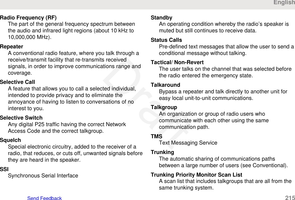 Radio Frequency (RF)The part of the general frequency spectrum betweenthe audio and infrared light regions (about 10 kHz to10,000,000 MHz).RepeaterA conventional radio feature, where you talk through areceive/transmit facility that re-transmits receivedsignals, in order to improve communications range andcoverage.Selective CallA feature that allows you to call a selected individual,intended to provide privacy and to eliminate theannoyance of having to listen to conversations of nointerest to you.Selective SwitchAny digital P25 traffic having the correct NetworkAccess Code and the correct talkgroup.SquelchSpecial electronic circuitry, added to the receiver of aradio, that reduces, or cuts off, unwanted signals beforethey are heard in the speaker.SSISynchronous Serial InterfaceStandbyAn operating condition whereby the radio’s speaker ismuted but still continues to receive data.Status CallsPre-defined text messages that allow the user to send aconditional message without talking.Tactical/ Non-RevertThe user talks on the channel that was selected beforethe radio entered the emergency state.TalkaroundBypass a repeater and talk directly to another unit foreasy local unit-to-unit communications.TalkgroupAn organization or group of radio users whocommunicate with each other using the samecommunication path.TMSText Messaging ServiceTrunkingThe automatic sharing of communications pathsbetween a large number of users (see Conventional).Trunking Priority Monitor Scan ListA scan list that includes talkgroups that are all from thesame trunking system.EnglishSend Feedback   215Draft