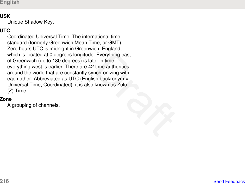 USKUnique Shadow Key.UTCCoordinated Universal Time. The international timestandard (formerly Greenwich Mean Time, or GMT).Zero hours UTC is midnight in Greenwich, England,which is located at 0 degrees longitude. Everything eastof Greenwich (up to 180 degrees) is later in time;everything west is earlier. There are 42 time authoritiesaround the world that are constantly synchronizing witheach other. Abbreviated as UTC (English backronym =Universal Time, Coordinated), it is also known as Zulu(Z) Time.ZoneA grouping of channels.English216   Send FeedbackDraft