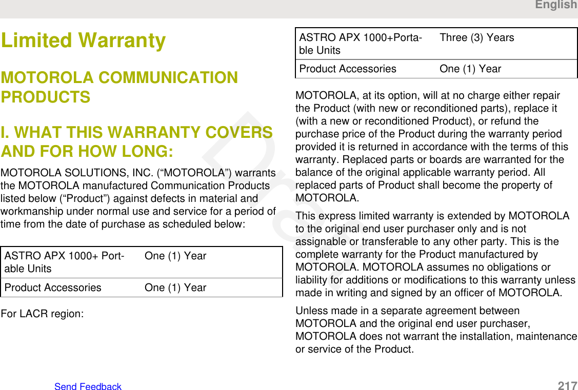 Limited WarrantyMOTOROLA COMMUNICATIONPRODUCTSI. WHAT THIS WARRANTY COVERSAND FOR HOW LONG:MOTOROLA SOLUTIONS, INC. (“MOTOROLA”) warrantsthe MOTOROLA manufactured Communication Productslisted below (“Product”) against defects in material andworkmanship under normal use and service for a period oftime from the date of purchase as scheduled below:ASTRO APX 1000+ Port-able Units One (1) YearProduct Accessories One (1) YearFor LACR region:ASTRO APX 1000+Porta-ble Units Three (3) YearsProduct Accessories One (1) YearMOTOROLA, at its option, will at no charge either repairthe Product (with new or reconditioned parts), replace it(with a new or reconditioned Product), or refund thepurchase price of the Product during the warranty periodprovided it is returned in accordance with the terms of thiswarranty. Replaced parts or boards are warranted for thebalance of the original applicable warranty period. Allreplaced parts of Product shall become the property ofMOTOROLA.This express limited warranty is extended by MOTOROLAto the original end user purchaser only and is notassignable or transferable to any other party. This is thecomplete warranty for the Product manufactured byMOTOROLA. MOTOROLA assumes no obligations orliability for additions or modifications to this warranty unlessmade in writing and signed by an officer of MOTOROLA.Unless made in a separate agreement betweenMOTOROLA and the original end user purchaser,MOTOROLA does not warrant the installation, maintenanceor service of the Product.EnglishSend Feedback   217Draft