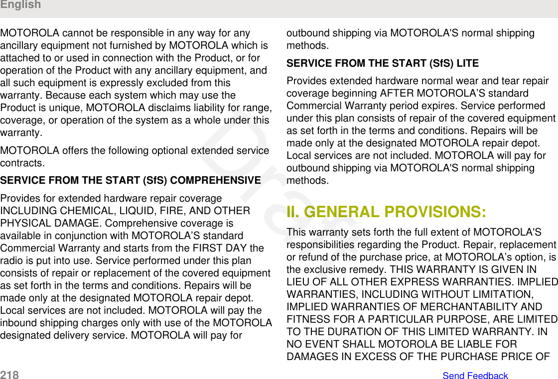 MOTOROLA cannot be responsible in any way for anyancillary equipment not furnished by MOTOROLA which isattached to or used in connection with the Product, or foroperation of the Product with any ancillary equipment, andall such equipment is expressly excluded from thiswarranty. Because each system which may use theProduct is unique, MOTOROLA disclaims liability for range,coverage, or operation of the system as a whole under thiswarranty.MOTOROLA offers the following optional extended servicecontracts.SERVICE FROM THE START (SfS) COMPREHENSIVEProvides for extended hardware repair coverageINCLUDING CHEMICAL, LIQUID, FIRE, AND OTHERPHYSICAL DAMAGE. Comprehensive coverage isavailable in conjunction with MOTOROLA’S standardCommercial Warranty and starts from the FIRST DAY theradio is put into use. Service performed under this planconsists of repair or replacement of the covered equipmentas set forth in the terms and conditions. Repairs will bemade only at the designated MOTOROLA repair depot.Local services are not included. MOTOROLA will pay theinbound shipping charges only with use of the MOTOROLAdesignated delivery service. MOTOROLA will pay foroutbound shipping via MOTOROLA&apos;S normal shippingmethods.SERVICE FROM THE START (SfS) LITEProvides extended hardware normal wear and tear repaircoverage beginning AFTER MOTOROLA’S standardCommercial Warranty period expires. Service performedunder this plan consists of repair of the covered equipmentas set forth in the terms and conditions. Repairs will bemade only at the designated MOTOROLA repair depot.Local services are not included. MOTOROLA will pay foroutbound shipping via MOTOROLA&apos;S normal shippingmethods.II. GENERAL PROVISIONS:This warranty sets forth the full extent of MOTOROLA&apos;Sresponsibilities regarding the Product. Repair, replacementor refund of the purchase price, at MOTOROLA’s option, isthe exclusive remedy. THIS WARRANTY IS GIVEN INLIEU OF ALL OTHER EXPRESS WARRANTIES. IMPLIEDWARRANTIES, INCLUDING WITHOUT LIMITATION,IMPLIED WARRANTIES OF MERCHANTABILITY ANDFITNESS FOR A PARTICULAR PURPOSE, ARE LIMITEDTO THE DURATION OF THIS LIMITED WARRANTY. INNO EVENT SHALL MOTOROLA BE LIABLE FORDAMAGES IN EXCESS OF THE PURCHASE PRICE OFEnglish218   Send FeedbackDraft
