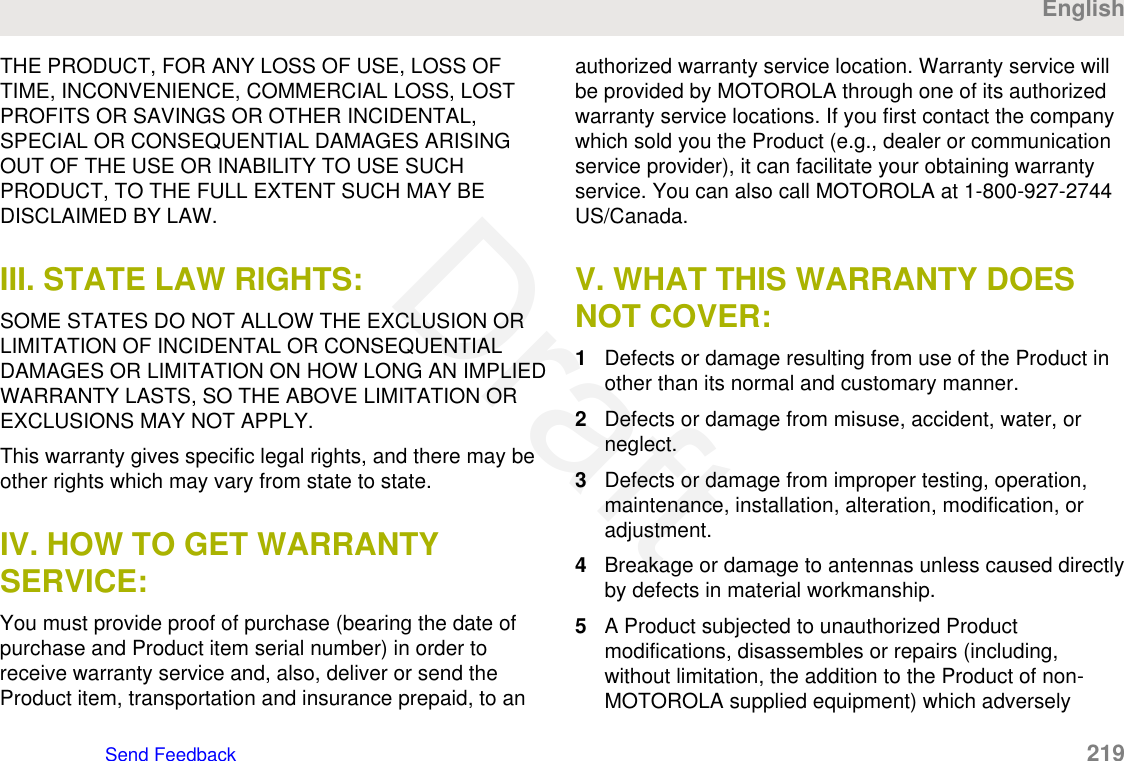 THE PRODUCT, FOR ANY LOSS OF USE, LOSS OFTIME, INCONVENIENCE, COMMERCIAL LOSS, LOSTPROFITS OR SAVINGS OR OTHER INCIDENTAL,SPECIAL OR CONSEQUENTIAL DAMAGES ARISINGOUT OF THE USE OR INABILITY TO USE SUCHPRODUCT, TO THE FULL EXTENT SUCH MAY BEDISCLAIMED BY LAW.III. STATE LAW RIGHTS:SOME STATES DO NOT ALLOW THE EXCLUSION ORLIMITATION OF INCIDENTAL OR CONSEQUENTIALDAMAGES OR LIMITATION ON HOW LONG AN IMPLIEDWARRANTY LASTS, SO THE ABOVE LIMITATION OREXCLUSIONS MAY NOT APPLY.This warranty gives specific legal rights, and there may beother rights which may vary from state to state.IV. HOW TO GET WARRANTYSERVICE:You must provide proof of purchase (bearing the date ofpurchase and Product item serial number) in order toreceive warranty service and, also, deliver or send theProduct item, transportation and insurance prepaid, to anauthorized warranty service location. Warranty service willbe provided by MOTOROLA through one of its authorizedwarranty service locations. If you first contact the companywhich sold you the Product (e.g., dealer or communicationservice provider), it can facilitate your obtaining warrantyservice. You can also call MOTOROLA at 1-800-927-2744US/Canada.V. WHAT THIS WARRANTY DOESNOT COVER:1Defects or damage resulting from use of the Product inother than its normal and customary manner.2Defects or damage from misuse, accident, water, orneglect.3Defects or damage from improper testing, operation,maintenance, installation, alteration, modification, oradjustment.4Breakage or damage to antennas unless caused directlyby defects in material workmanship.5A Product subjected to unauthorized Productmodifications, disassembles or repairs (including,without limitation, the addition to the Product of non-MOTOROLA supplied equipment) which adverselyEnglishSend Feedback   219Draft