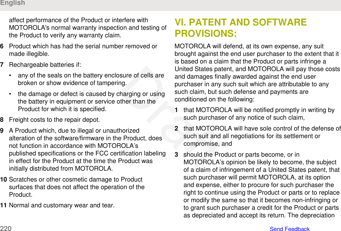 affect performance of the Product or interfere withMOTOROLA&apos;s normal warranty inspection and testing ofthe Product to verify any warranty claim.6Product which has had the serial number removed ormade illegible.7Rechargeable batteries if:• any of the seals on the battery enclosure of cells arebroken or show evidence of tampering.• the damage or defect is caused by charging or usingthe battery in equipment or service other than theProduct for which it is specified.8Freight costs to the repair depot.9A Product which, due to illegal or unauthorizedalteration of the software/firmware in the Product, doesnot function in accordance with MOTOROLA’spublished specifications or the FCC certification labelingin effect for the Product at the time the Product wasinitially distributed from MOTOROLA.10 Scratches or other cosmetic damage to Productsurfaces that does not affect the operation of theProduct.11 Normal and customary wear and tear.VI. PATENT AND SOFTWAREPROVISIONS:MOTOROLA will defend, at its own expense, any suitbrought against the end user purchaser to the extent that itis based on a claim that the Product or parts infringe aUnited States patent, and MOTOROLA will pay those costsand damages finally awarded against the end userpurchaser in any such suit which are attributable to anysuch claim, but such defense and payments areconditioned on the following:1that MOTOROLA will be notified promptly in writing bysuch purchaser of any notice of such claim,2that MOTOROLA will have sole control of the defense ofsuch suit and all negotiations for its settlement orcompromise, and3should the Product or parts become, or inMOTOROLA’s opinion be likely to become, the subjectof a claim of infringement of a United States patent, thatsuch purchaser will permit MOTOROLA, at its optionand expense, either to procure for such purchaser theright to continue using the Product or parts or to replaceor modify the same so that it becomes non-infringing orto grant such purchaser a credit for the Product or partsas depreciated and accept its return. The depreciationEnglish220   Send FeedbackDraft