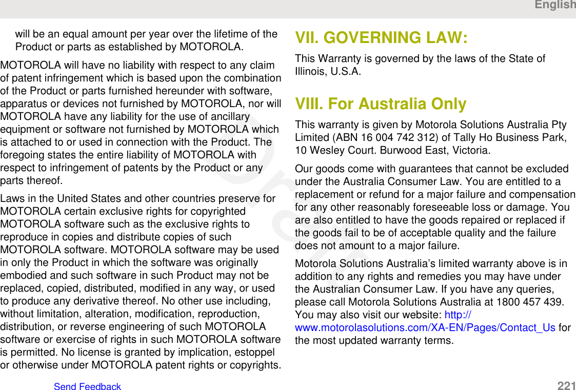 will be an equal amount per year over the lifetime of theProduct or parts as established by MOTOROLA.MOTOROLA will have no liability with respect to any claimof patent infringement which is based upon the combinationof the Product or parts furnished hereunder with software,apparatus or devices not furnished by MOTOROLA, nor willMOTOROLA have any liability for the use of ancillaryequipment or software not furnished by MOTOROLA whichis attached to or used in connection with the Product. Theforegoing states the entire liability of MOTOROLA withrespect to infringement of patents by the Product or anyparts thereof.Laws in the United States and other countries preserve forMOTOROLA certain exclusive rights for copyrightedMOTOROLA software such as the exclusive rights toreproduce in copies and distribute copies of suchMOTOROLA software. MOTOROLA software may be usedin only the Product in which the software was originallyembodied and such software in such Product may not bereplaced, copied, distributed, modified in any way, or usedto produce any derivative thereof. No other use including,without limitation, alteration, modification, reproduction,distribution, or reverse engineering of such MOTOROLAsoftware or exercise of rights in such MOTOROLA softwareis permitted. No license is granted by implication, estoppelor otherwise under MOTOROLA patent rights or copyrights.VII. GOVERNING LAW:This Warranty is governed by the laws of the State ofIllinois, U.S.A.VIII. For Australia OnlyThis warranty is given by Motorola Solutions Australia PtyLimited (ABN 16 004 742 312) of Tally Ho Business Park,10 Wesley Court. Burwood East, Victoria.Our goods come with guarantees that cannot be excludedunder the Australia Consumer Law. You are entitled to areplacement or refund for a major failure and compensationfor any other reasonably foreseeable loss or damage. Youare also entitled to have the goods repaired or replaced ifthe goods fail to be of acceptable quality and the failuredoes not amount to a major failure.Motorola Solutions Australia’s limited warranty above is inaddition to any rights and remedies you may have underthe Australian Consumer Law. If you have any queries,please call Motorola Solutions Australia at 1800 457 439.You may also visit our website: http://www.motorolasolutions.com/XA-EN/Pages/Contact_Us forthe most updated warranty terms.EnglishSend Feedback   221Draft