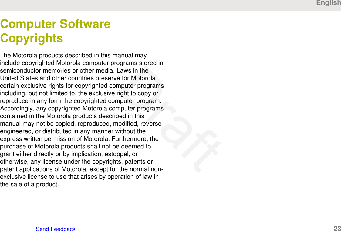 Computer SoftwareCopyrightsThe Motorola products described in this manual mayinclude copyrighted Motorola computer programs stored insemiconductor memories or other media. Laws in theUnited States and other countries preserve for Motorolacertain exclusive rights for copyrighted computer programsincluding, but not limited to, the exclusive right to copy orreproduce in any form the copyrighted computer program.Accordingly, any copyrighted Motorola computer programscontained in the Motorola products described in thismanual may not be copied, reproduced, modified, reverse-engineered, or distributed in any manner without theexpress written permission of Motorola. Furthermore, thepurchase of Motorola products shall not be deemed togrant either directly or by implication, estoppel, orotherwise, any license under the copyrights, patents orpatent applications of Motorola, except for the normal non-exclusive license to use that arises by operation of law inthe sale of a product.EnglishSend Feedback   23Draft
