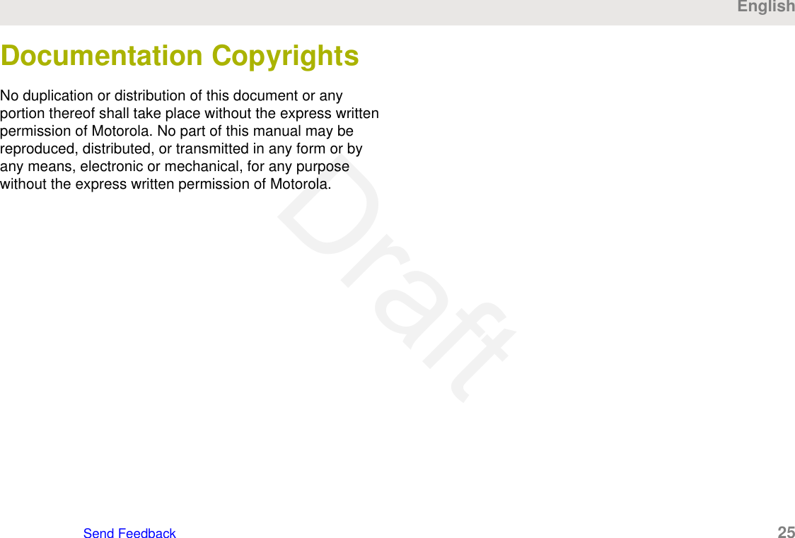 Documentation CopyrightsNo duplication or distribution of this document or anyportion thereof shall take place without the express writtenpermission of Motorola. No part of this manual may bereproduced, distributed, or transmitted in any form or byany means, electronic or mechanical, for any purposewithout the express written permission of Motorola.EnglishSend Feedback   25Draft