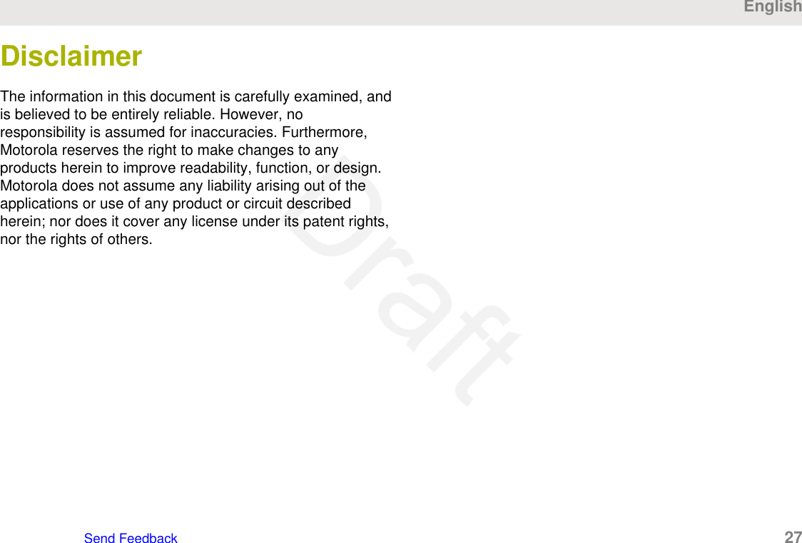 DisclaimerThe information in this document is carefully examined, andis believed to be entirely reliable. However, noresponsibility is assumed for inaccuracies. Furthermore,Motorola reserves the right to make changes to anyproducts herein to improve readability, function, or design.Motorola does not assume any liability arising out of theapplications or use of any product or circuit describedherein; nor does it cover any license under its patent rights,nor the rights of others.EnglishSend Feedback   27Draft