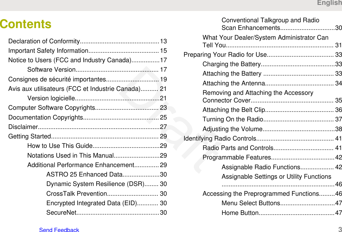 ContentsDeclaration of Conformity.............................................13Important Safety Information........................................15Notice to Users (FCC and Industry Canada)................17Software Version............................................... 17Consignes de sécurité importantes..............................19Avis aux utilisateurs (FCC et Industrie Canada).......... 21Version logicielle................................................21Computer Software Copyrights.................................... 23Documentation Copyrights...........................................25Disclaimer.....................................................................27Getting Started............................................................. 29How to Use This Guide......................................29Notations Used in This Manual..........................29Additional Performance Enhancement.............. 29ASTRO 25 Enhanced Data.....................30Dynamic System Resilience (DSR)........ 30CrossTalk Prevention............................. 30Encrypted Integrated Data (EID)............ 30SecureNet...............................................30Conventional Talkgroup and RadioScan Enhancements...............................30What Your Dealer/System Administrator CanTell You............................................................. 31Preparing Your Radio for Use...................................... 33Charging the Battery..........................................33Attaching the Battery ........................................ 33Attaching the Antenna....................................... 34Removing and Attaching the AccessoryConnector Cover............................................... 35Attaching the Belt Clip....................................... 36Turning On the Radio........................................ 37Adjusting the Volume.........................................38Identifying Radio Controls............................................ 41Radio Parts and Controls.................................. 41Programmable Features....................................42Assignable Radio Functions................... 42Assignable Settings or Utility Functions................................................................46Accessing the Preprogrammed Functions.........46Menu Select Buttons...............................47Home Button...........................................47EnglishSend Feedback   3Draft
