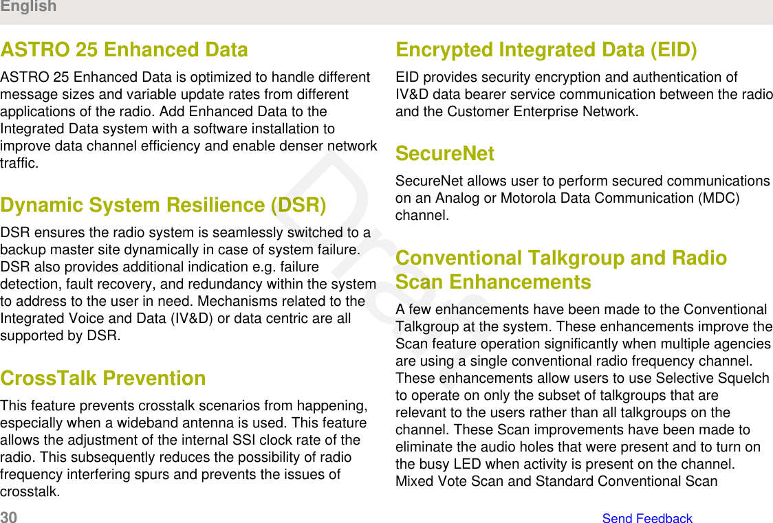 ASTRO 25 Enhanced DataASTRO 25 Enhanced Data is optimized to handle differentmessage sizes and variable update rates from differentapplications of the radio. Add Enhanced Data to theIntegrated Data system with a software installation toimprove data channel efficiency and enable denser networktraffic.Dynamic System Resilience (DSR)DSR ensures the radio system is seamlessly switched to abackup master site dynamically in case of system failure.DSR also provides additional indication e.g. failuredetection, fault recovery, and redundancy within the systemto address to the user in need. Mechanisms related to theIntegrated Voice and Data (IV&amp;D) or data centric are allsupported by DSR.CrossTalk PreventionThis feature prevents crosstalk scenarios from happening,especially when a wideband antenna is used. This featureallows the adjustment of the internal SSI clock rate of theradio. This subsequently reduces the possibility of radiofrequency interfering spurs and prevents the issues ofcrosstalk.Encrypted Integrated Data (EID)EID provides security encryption and authentication ofIV&amp;D data bearer service communication between the radioand the Customer Enterprise Network.SecureNetSecureNet allows user to perform secured communicationson an Analog or Motorola Data Communication (MDC)channel.Conventional Talkgroup and RadioScan EnhancementsA few enhancements have been made to the ConventionalTalkgroup at the system. These enhancements improve theScan feature operation significantly when multiple agenciesare using a single conventional radio frequency channel.These enhancements allow users to use Selective Squelchto operate on only the subset of talkgroups that arerelevant to the users rather than all talkgroups on thechannel. These Scan improvements have been made toeliminate the audio holes that were present and to turn onthe busy LED when activity is present on the channel.Mixed Vote Scan and Standard Conventional ScanEnglish30   Send FeedbackDraft