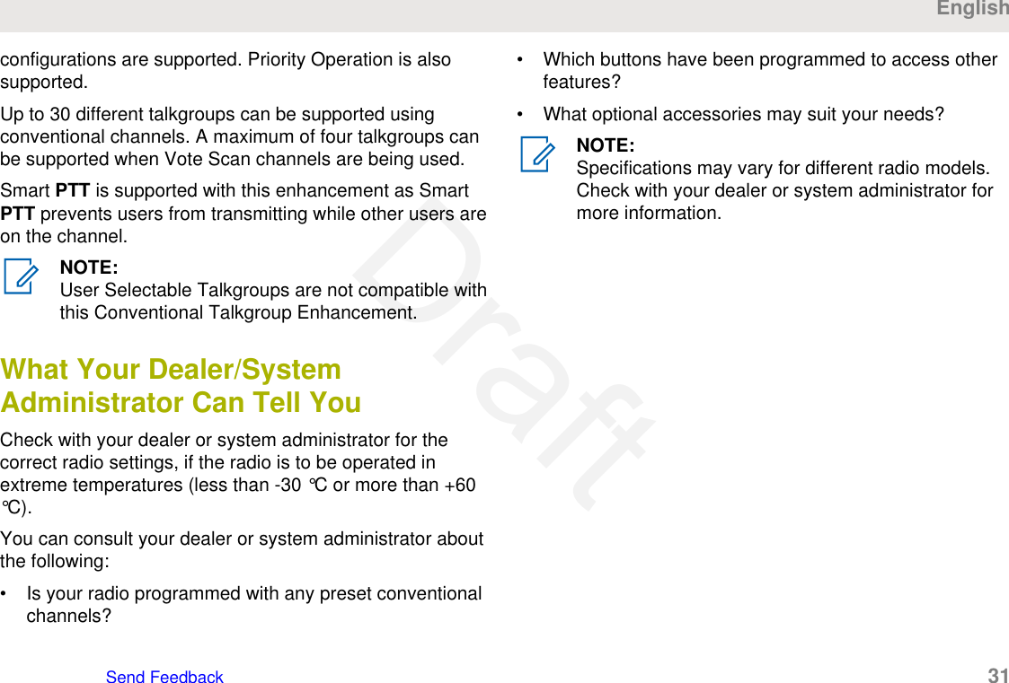 configurations are supported. Priority Operation is alsosupported.Up to 30 different talkgroups can be supported usingconventional channels. A maximum of four talkgroups canbe supported when Vote Scan channels are being used.Smart PTT is supported with this enhancement as SmartPTT prevents users from transmitting while other users areon the channel.NOTE:User Selectable Talkgroups are not compatible withthis Conventional Talkgroup Enhancement.What Your Dealer/SystemAdministrator Can Tell YouCheck with your dealer or system administrator for thecorrect radio settings, if the radio is to be operated inextreme temperatures (less than -30 °C or more than +60°C).You can consult your dealer or system administrator aboutthe following:• Is your radio programmed with any preset conventionalchannels?• Which buttons have been programmed to access otherfeatures?• What optional accessories may suit your needs?NOTE:Specifications may vary for different radio models.Check with your dealer or system administrator formore information.EnglishSend Feedback   31Draft