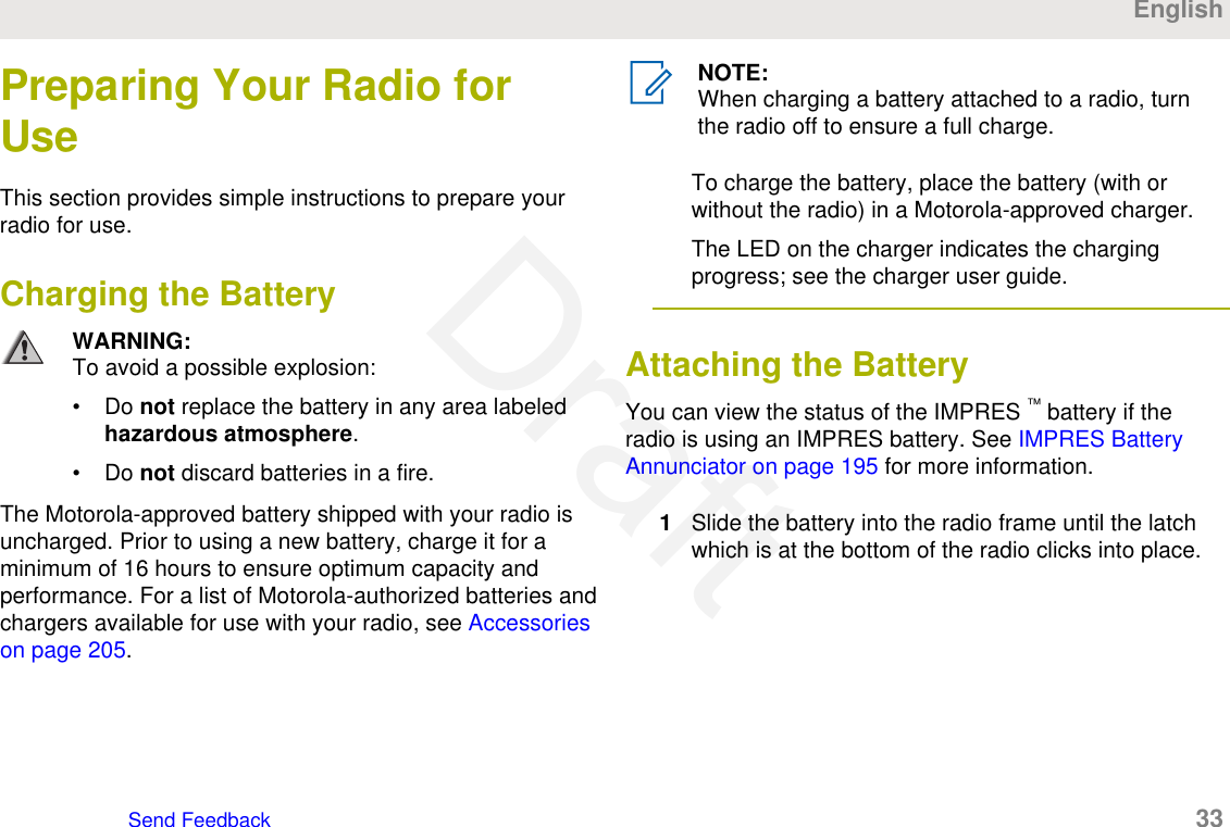 Preparing Your Radio forUseThis section provides simple instructions to prepare yourradio for use.Charging the BatteryWARNING:To avoid a possible explosion:• Do not replace the battery in any area labeledhazardous atmosphere.• Do not discard batteries in a fire.The Motorola-approved battery shipped with your radio isuncharged. Prior to using a new battery, charge it for aminimum of 16 hours to ensure optimum capacity andperformance. For a list of Motorola-authorized batteries andchargers available for use with your radio, see Accessorieson page 205.NOTE:When charging a battery attached to a radio, turnthe radio off to ensure a full charge.To charge the battery, place the battery (with orwithout the radio) in a Motorola-approved charger.The LED on the charger indicates the chargingprogress; see the charger user guide.Attaching the Battery You can view the status of the IMPRES ™ battery if theradio is using an IMPRES battery. See IMPRES BatteryAnnunciator on page 195 for more information.1Slide the battery into the radio frame until the latchwhich is at the bottom of the radio clicks into place.EnglishSend Feedback   33Draft