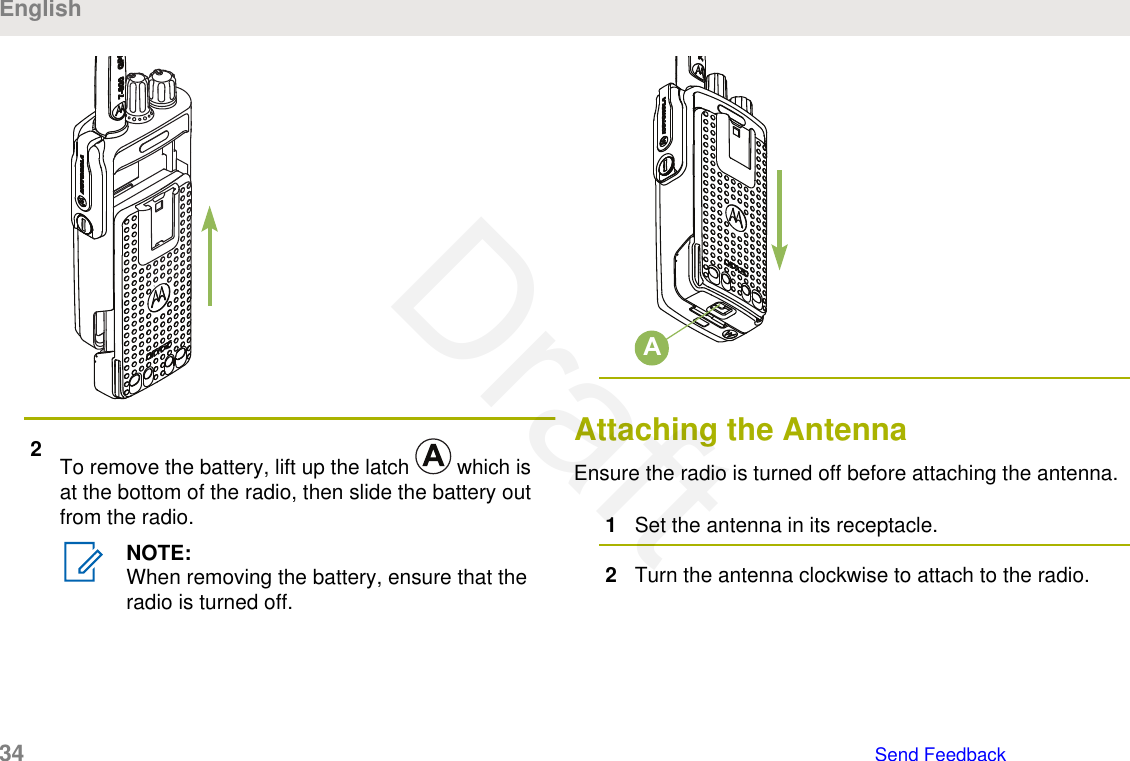 2To remove the battery, lift up the latch   which isat the bottom of the radio, then slide the battery outfrom the radio.NOTE:When removing the battery, ensure that theradio is turned off.AAttaching the AntennaEnsure the radio is turned off before attaching the antenna.1Set the antenna in its receptacle.2Turn the antenna clockwise to attach to the radio.English34   Send FeedbackDraft