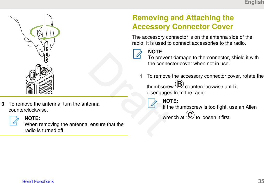 3To remove the antenna, turn the antennacounterclockwise.NOTE:When removing the antenna, ensure that theradio is turned off.Removing and Attaching theAccessory Connector CoverThe accessory connector is on the antenna side of theradio. It is used to connect accessories to the radio.NOTE:To prevent damage to the connector, shield it withthe connector cover when not in use.1To remove the accessory connector cover, rotate thethumbscrew   counterclockwise until itdisengages from the radio.NOTE:If the thumbscrew is too tight, use an Allenwrench at   to loosen it first.EnglishSend Feedback   35Draft