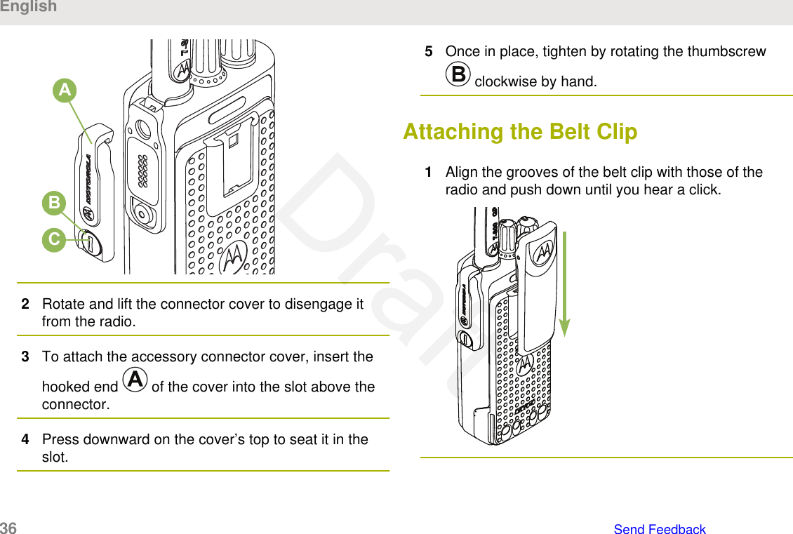 ABC2Rotate and lift the connector cover to disengage itfrom the radio.3To attach the accessory connector cover, insert thehooked end   of the cover into the slot above theconnector.4Press downward on the cover’s top to seat it in theslot.5Once in place, tighten by rotating the thumbscrew clockwise by hand.Attaching the Belt Clip1Align the grooves of the belt clip with those of theradio and push down until you hear a click.English36   Send FeedbackDraft