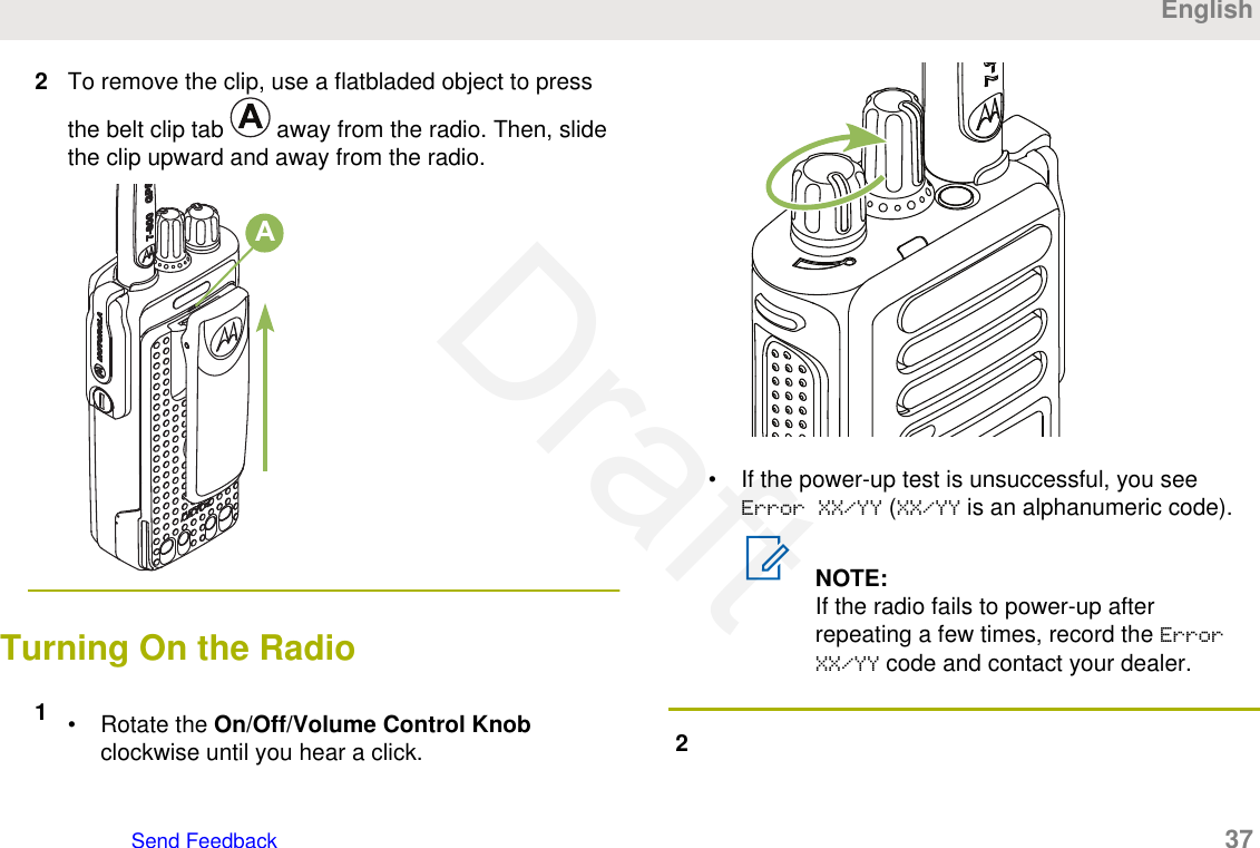 2To remove the clip, use a flatbladed object to pressthe belt clip tab   away from the radio. Then, slidethe clip upward and away from the radio.ATurning On the Radio1• Rotate the On/Off/Volume Control Knobclockwise until you hear a click.• If the power-up test is unsuccessful, you seeError XX/YY (XX/YY is an alphanumeric code).NOTE:If the radio fails to power-up afterrepeating a few times, record the ErrorXX/YY code and contact your dealer.2EnglishSend Feedback   37Draft