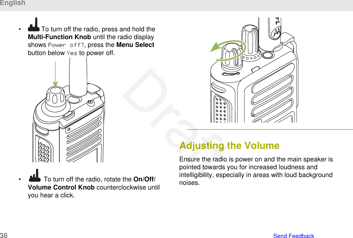 •  To turn off the radio, press and hold theMulti-Function Knob until the radio displayshows Power off?, press the Menu Selectbutton below Yes to power off.•  To turn off the radio, rotate the On/Off/Volume Control Knob counterclockwise untilyou hear a click.Adjusting the VolumeEnsure the radio is power on and the main speaker ispointed towards you for increased loudness andintelligibility, especially in areas with loud backgroundnoises.English38   Send FeedbackDraft