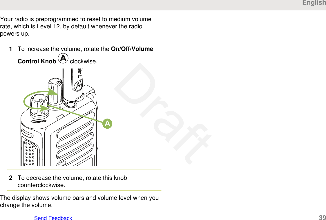 Your radio is preprogrammed to reset to medium volumerate, which is Level 12, by default whenever the radiopowers up.1To increase the volume, rotate the On/Off/VolumeControl Knob   clockwise.A2To decrease the volume, rotate this knobcounterclockwise.The display shows volume bars and volume level when youchange the volume.EnglishSend Feedback   39Draft