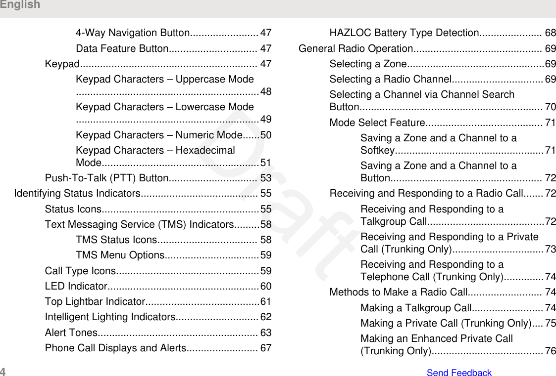 4-Way Navigation Button........................ 47Data Feature Button............................... 47Keypad.............................................................. 47Keypad Characters – Uppercase Mode................................................................48Keypad Characters – Lowercase Mode................................................................49Keypad Characters – Numeric Mode......50Keypad Characters – HexadecimalMode.......................................................51Push-To-Talk (PTT) Button............................... 53Identifying Status Indicators......................................... 55Status Icons.......................................................55Text Messaging Service (TMS) Indicators.........58TMS Status Icons................................... 58TMS Menu Options.................................59Call Type Icons..................................................59LED Indicator.....................................................60Top Lightbar Indicator........................................61Intelligent Lighting Indicators.............................62Alert Tones........................................................ 63Phone Call Displays and Alerts......................... 67HAZLOC Battery Type Detection...................... 68General Radio Operation............................................. 69Selecting a Zone................................................69Selecting a Radio Channel................................69Selecting a Channel via Channel SearchButton................................................................ 70Mode Select Feature......................................... 71Saving a Zone and a Channel to aSoftkey....................................................71Saving a Zone and a Channel to aButton..................................................... 72Receiving and Responding to a Radio Call....... 72Receiving and Responding to aTalkgroup Call.........................................72Receiving and Responding to a PrivateCall (Trunking Only)................................73Receiving and Responding to aTelephone Call (Trunking Only)..............74Methods to Make a Radio Call.......................... 74Making a Talkgroup Call......................... 74Making a Private Call (Trunking Only).... 75Making an Enhanced Private Call(Trunking Only)....................................... 76English4   Send FeedbackDraft
