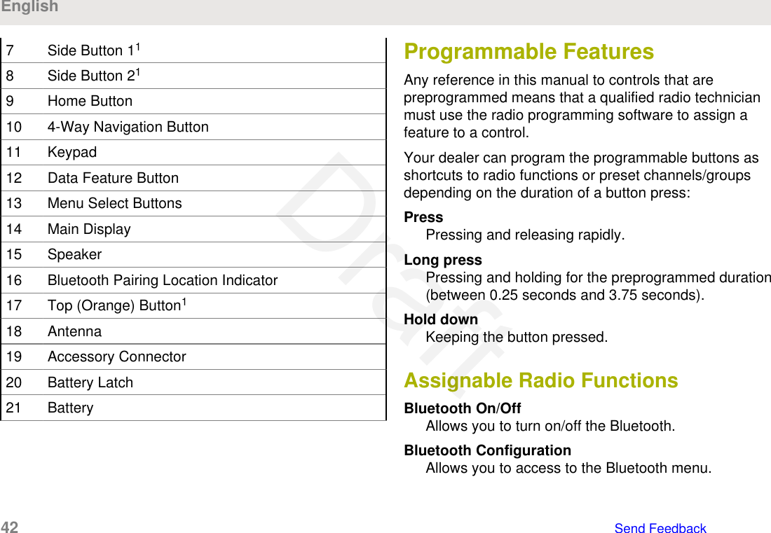 7 Side Button 118 Side Button 219 Home Button10 4-Way Navigation Button11 Keypad12 Data Feature Button13 Menu Select Buttons14 Main Display15 Speaker16 Bluetooth Pairing Location Indicator17 Top (Orange) Button118 Antenna19 Accessory Connector20 Battery Latch21 BatteryProgrammable FeaturesAny reference in this manual to controls that arepreprogrammed means that a qualified radio technicianmust use the radio programming software to assign afeature to a control.Your dealer can program the programmable buttons asshortcuts to radio functions or preset channels/groupsdepending on the duration of a button press:PressPressing and releasing rapidly.Long pressPressing and holding for the preprogrammed duration(between 0.25 seconds and 3.75 seconds).Hold downKeeping the button pressed.Assignable Radio FunctionsBluetooth On/OffAllows you to turn on/off the Bluetooth.Bluetooth ConfigurationAllows you to access to the Bluetooth menu.English42   Send FeedbackDraft