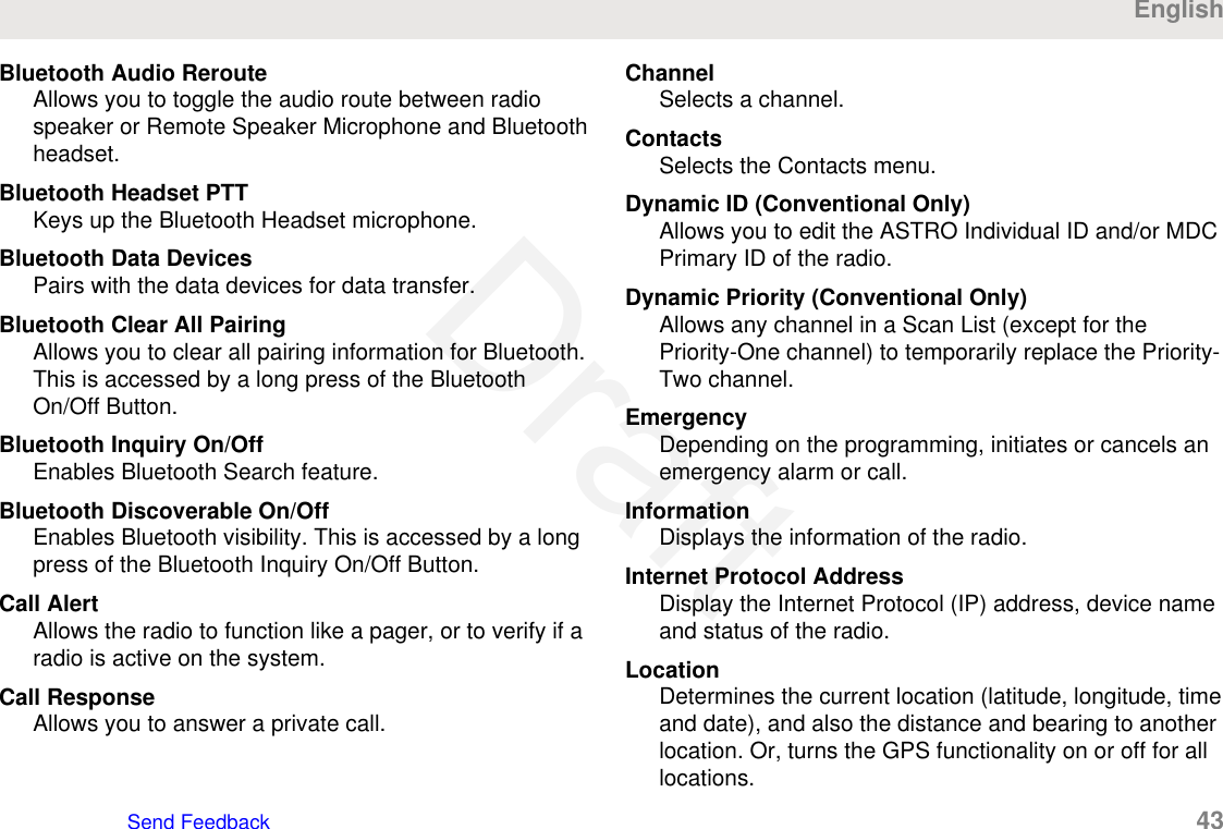 Bluetooth Audio RerouteAllows you to toggle the audio route between radiospeaker or Remote Speaker Microphone and Bluetoothheadset.Bluetooth Headset PTTKeys up the Bluetooth Headset microphone.Bluetooth Data DevicesPairs with the data devices for data transfer.Bluetooth Clear All PairingAllows you to clear all pairing information for Bluetooth.This is accessed by a long press of the BluetoothOn/Off Button.Bluetooth Inquiry On/OffEnables Bluetooth Search feature.Bluetooth Discoverable On/OffEnables Bluetooth visibility. This is accessed by a longpress of the Bluetooth Inquiry On/Off Button.Call AlertAllows the radio to function like a pager, or to verify if aradio is active on the system.Call ResponseAllows you to answer a private call.ChannelSelects a channel.ContactsSelects the Contacts menu.Dynamic ID (Conventional Only)Allows you to edit the ASTRO Individual ID and/or MDCPrimary ID of the radio.Dynamic Priority (Conventional Only)Allows any channel in a Scan List (except for thePriority-One channel) to temporarily replace the Priority-Two channel.EmergencyDepending on the programming, initiates or cancels anemergency alarm or call.InformationDisplays the information of the radio.Internet Protocol AddressDisplay the Internet Protocol (IP) address, device nameand status of the radio.LocationDetermines the current location (latitude, longitude, timeand date), and also the distance and bearing to anotherlocation. Or, turns the GPS functionality on or off for alllocations.EnglishSend Feedback   43Draft